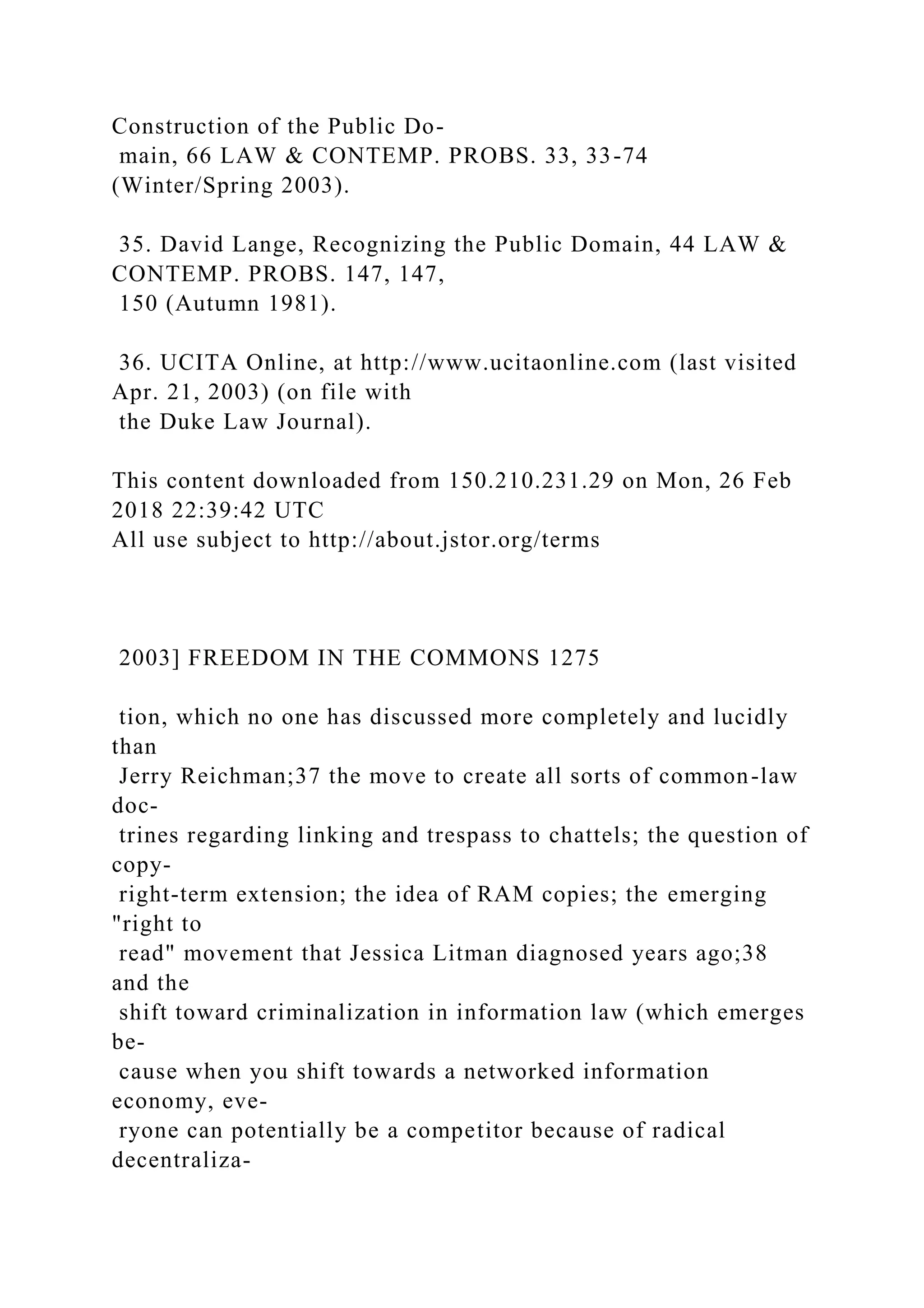 Construction of the Public Do-
main, 66 LAW & CONTEMP. PROBS. 33, 33-74
(Winter/Spring 2003).
35. David Lange, Recognizing the Public Domain, 44 LAW &
CONTEMP. PROBS. 147, 147,
150 (Autumn 1981).
36. UCITA Online, at http://www.ucitaonline.com (last visited
Apr. 21, 2003) (on file with
the Duke Law Journal).
This content downloaded from 150.210.231.29 on Mon, 26 Feb
2018 22:39:42 UTC
All use subject to http://about.jstor.org/terms
2003] FREEDOM IN THE COMMONS 1275
tion, which no one has discussed more completely and lucidly
than
Jerry Reichman;37 the move to create all sorts of common-law
doc-
trines regarding linking and trespass to chattels; the question of
copy-
right-term extension; the idea of RAM copies; the emerging
"right to
read" movement that Jessica Litman diagnosed years ago;38
and the
shift toward criminalization in information law (which emerges
be-
cause when you shift towards a networked information
economy, eve-
ryone can potentially be a competitor because of radical
decentraliza-
 