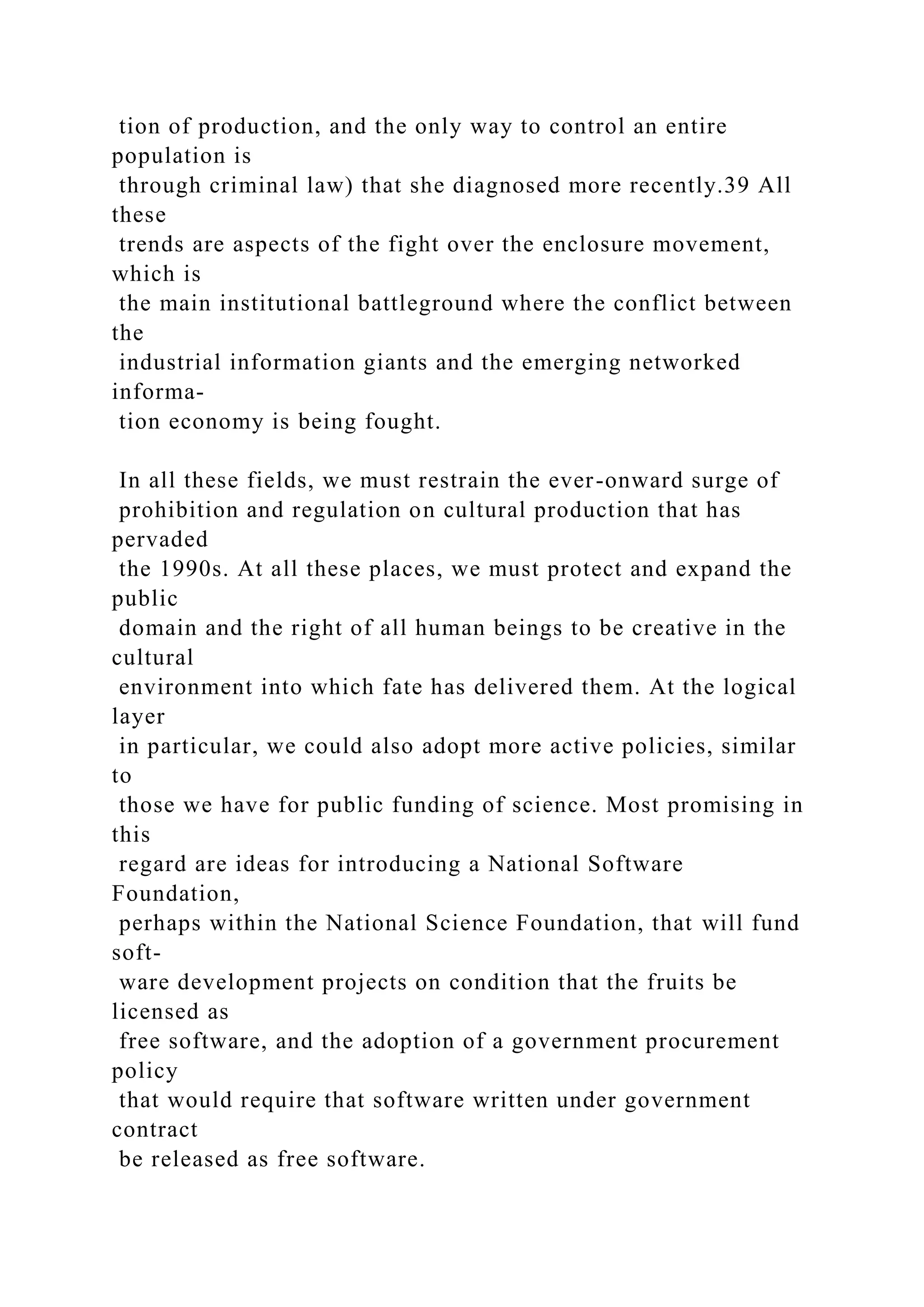 tion of production, and the only way to control an entire
population is
through criminal law) that she diagnosed more recently.39 All
these
trends are aspects of the fight over the enclosure movement,
which is
the main institutional battleground where the conflict between
the
industrial information giants and the emerging networked
informa-
tion economy is being fought.
In all these fields, we must restrain the ever-onward surge of
prohibition and regulation on cultural production that has
pervaded
the 1990s. At all these places, we must protect and expand the
public
domain and the right of all human beings to be creative in the
cultural
environment into which fate has delivered them. At the logical
layer
in particular, we could also adopt more active policies, similar
to
those we have for public funding of science. Most promising in
this
regard are ideas for introducing a National Software
Foundation,
perhaps within the National Science Foundation, that will fund
soft-
ware development projects on condition that the fruits be
licensed as
free software, and the adoption of a government procurement
policy
that would require that software written under government
contract
be released as free software.
 