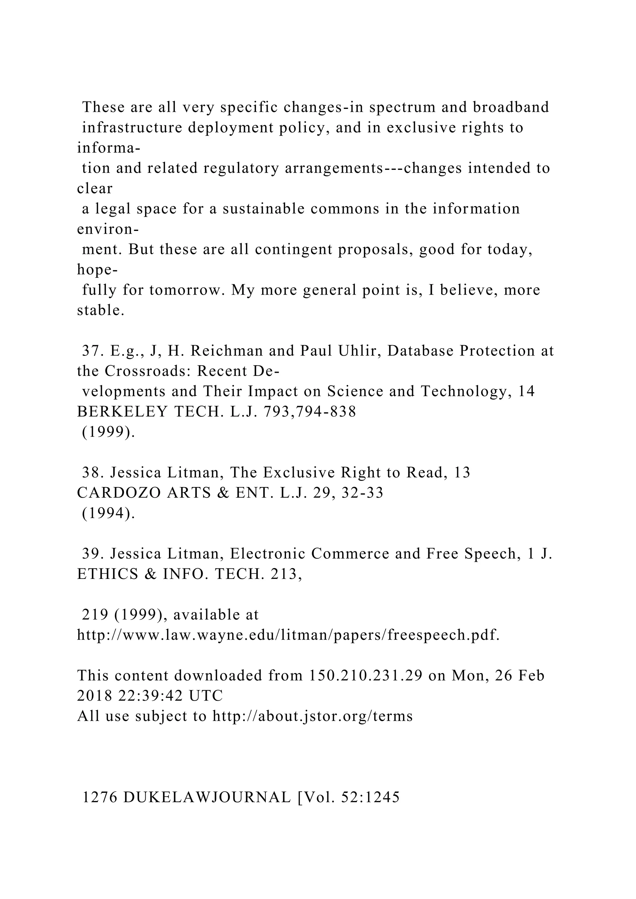 These are all very specific changes-in spectrum and broadband
infrastructure deployment policy, and in exclusive rights to
informa-
tion and related regulatory arrangements---changes intended to
clear
a legal space for a sustainable commons in the information
environ-
ment. But these are all contingent proposals, good for today,
hope-
fully for tomorrow. My more general point is, I believe, more
stable.
37. E.g., J, H. Reichman and Paul Uhlir, Database Protection at
the Crossroads: Recent De-
velopments and Their Impact on Science and Technology, 14
BERKELEY TECH. L.J. 793,794-838
(1999).
38. Jessica Litman, The Exclusive Right to Read, 13
CARDOZO ARTS & ENT. L.J. 29, 32-33
(1994).
39. Jessica Litman, Electronic Commerce and Free Speech, 1 J.
ETHICS & INFO. TECH. 213,
219 (1999), available at
http://www.law.wayne.edu/litman/papers/freespeech.pdf.
This content downloaded from 150.210.231.29 on Mon, 26 Feb
2018 22:39:42 UTC
All use subject to http://about.jstor.org/terms
1276 DUKELAWJOURNAL [Vol. 52:1245
 