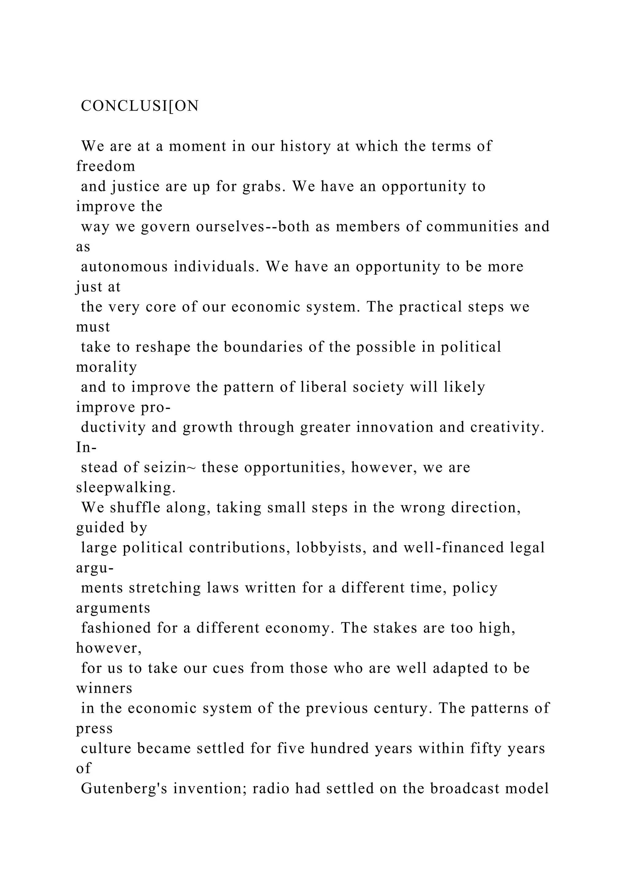 CONCLUSI[ON
We are at a moment in our history at which the terms of
freedom
and justice are up for grabs. We have an opportunity to
improve the
way we govern ourselves--both as members of communities and
as
autonomous individuals. We have an opportunity to be more
just at
the very core of our economic system. The practical steps we
must
take to reshape the boundaries of the possible in political
morality
and to improve the pattern of liberal society will likely
improve pro-
ductivity and growth through greater innovation and creativity.
In-
stead of seizin~ these opportunities, however, we are
sleepwalking.
We shuffle along, taking small steps in the wrong direction,
guided by
large political contributions, lobbyists, and well-financed legal
argu-
ments stretching laws written for a different time, policy
arguments
fashioned for a different economy. The stakes are too high,
however,
for us to take our cues from those who are well adapted to be
winners
in the economic system of the previous century. The patterns of
press
culture became settled for five hundred years within fifty years
of
Gutenberg's invention; radio had settled on the broadcast model
 