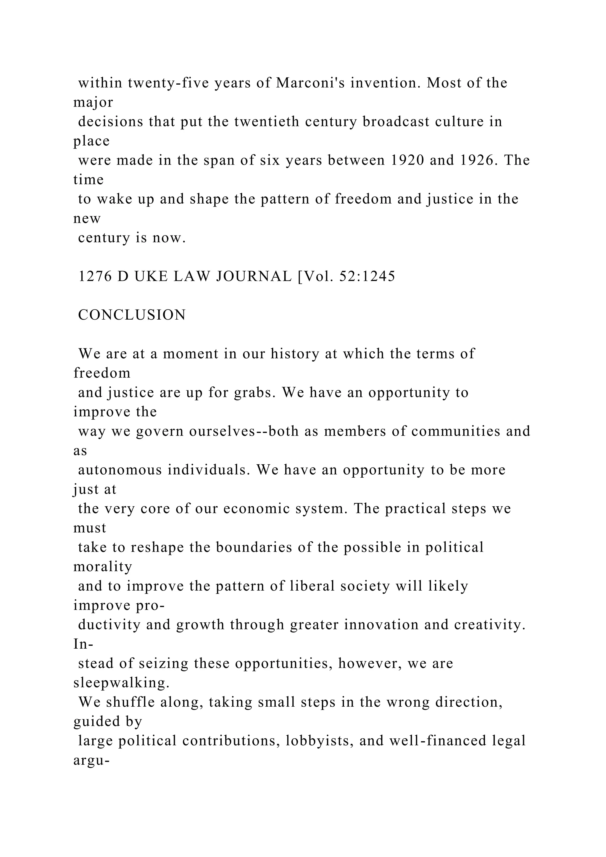 within twenty-five years of Marconi's invention. Most of the
major
decisions that put the twentieth century broadcast culture in
place
were made in the span of six years between 1920 and 1926. The
time
to wake up and shape the pattern of freedom and justice in the
new
century is now.
1276 D UKE LAW JOURNAL [Vol. 52:1245
CONCLUSION
We are at a moment in our history at which the terms of
freedom
and justice are up for grabs. We have an opportunity to
improve the
way we govern ourselves--both as members of communities and
as
autonomous individuals. We have an opportunity to be more
just at
the very core of our economic system. The practical steps we
must
take to reshape the boundaries of the possible in political
morality
and to improve the pattern of liberal society will likely
improve pro-
ductivity and growth through greater innovation and creativity.
In-
stead of seizing these opportunities, however, we are
sleepwalking.
We shuffle along, taking small steps in the wrong direction,
guided by
large political contributions, lobbyists, and well-financed legal
argu-
 
