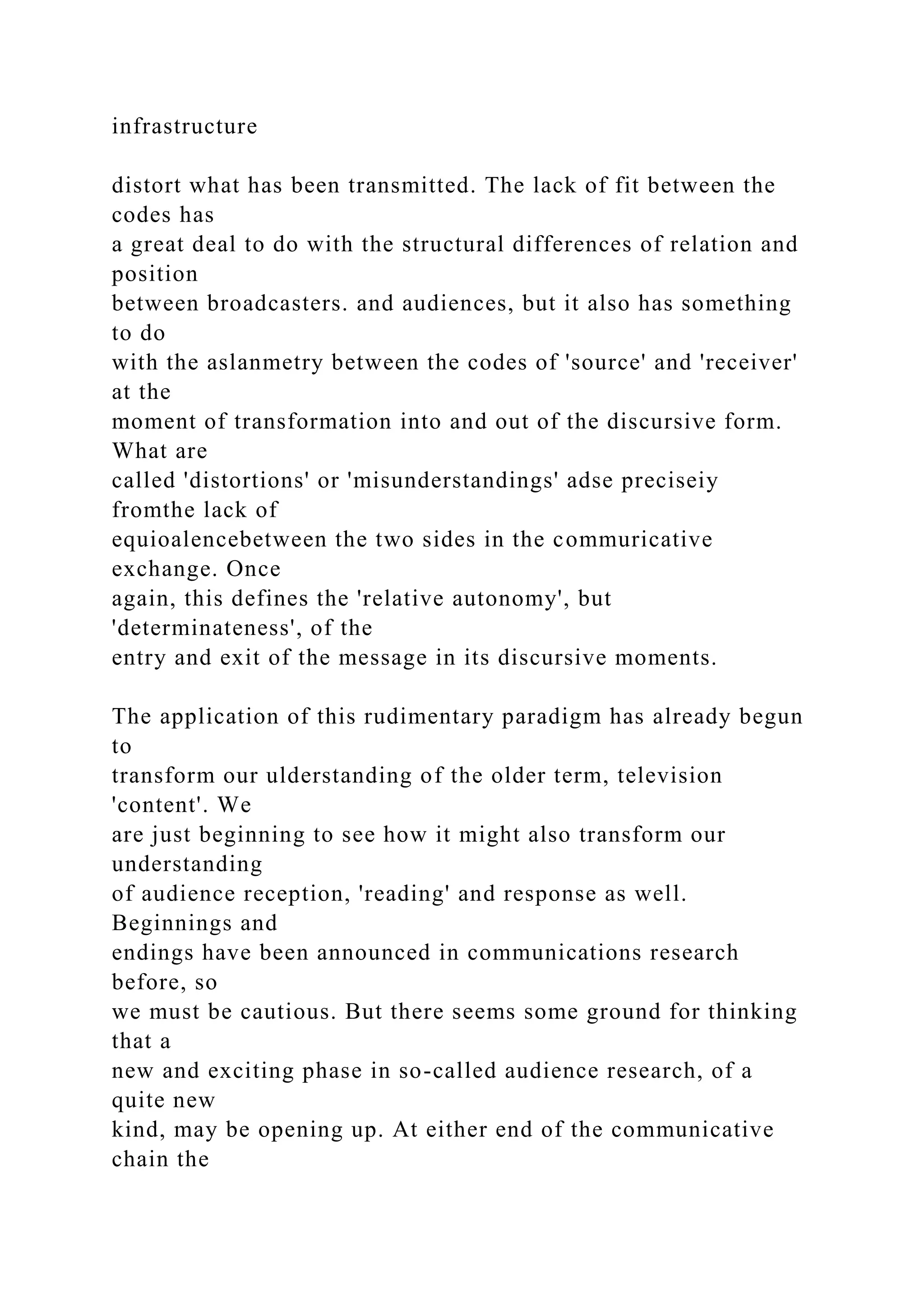 infrastructure
distort what has been transmitted. The lack of fit between the
codes has
a great deal to do with the structural differences of relation and
position
between broadcasters. and audiences, but it also has something
to do
with the aslanmetry between the codes of 'source' and 'receiver'
at the
moment of transformation into and out of the discursive form.
What are
called 'distortions' or 'misunderstandings' adse preciseiy
fromthe lack of
equioalencebetween the two sides in the commuricative
exchange. Once
again, this defines the 'relative autonomy', but
'determinateness', of the
entry and exit of the message in its discursive moments.
The application of this rudimentary paradigm has already begun
to
transform our ulderstanding of the older term, television
'content'. We
are just beginning to see how it might also transform our
understanding
of audience reception, 'reading' and response as well.
Beginnings and
endings have been announced in communications research
before, so
we must be cautious. But there seems some ground for thinking
that a
new and exciting phase in so-called audience research, of a
quite new
kind, may be opening up. At either end of the communicative
chain the
 