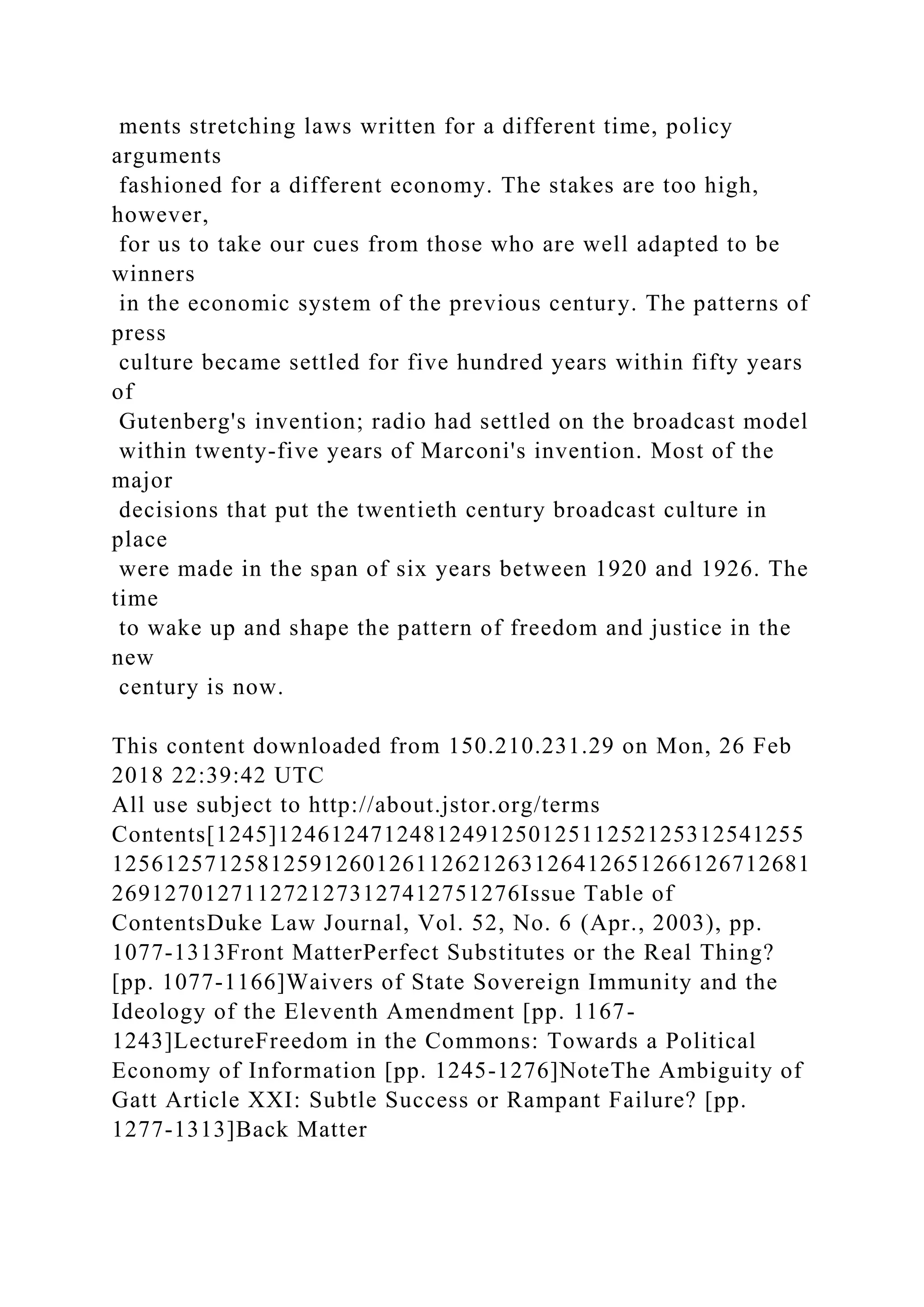 ments stretching laws written for a different time, policy
arguments
fashioned for a different economy. The stakes are too high,
however,
for us to take our cues from those who are well adapted to be
winners
in the economic system of the previous century. The patterns of
press
culture became settled for five hundred years within fifty years
of
Gutenberg's invention; radio had settled on the broadcast model
within twenty-five years of Marconi's invention. Most of the
major
decisions that put the twentieth century broadcast culture in
place
were made in the span of six years between 1920 and 1926. The
time
to wake up and shape the pattern of freedom and justice in the
new
century is now.
This content downloaded from 150.210.231.29 on Mon, 26 Feb
2018 22:39:42 UTC
All use subject to http://about.jstor.org/terms
Contents[1245]1246124712481249125012511252125312541255
12561257125812591260126112621263126412651266126712681
2691270127112721273127412751276Issue Table of
ContentsDuke Law Journal, Vol. 52, No. 6 (Apr., 2003), pp.
1077-1313Front MatterPerfect Substitutes or the Real Thing?
[pp. 1077-1166]Waivers of State Sovereign Immunity and the
Ideology of the Eleventh Amendment [pp. 1167-
1243]LectureFreedom in the Commons: Towards a Political
Economy of Information [pp. 1245-1276]NoteThe Ambiguity of
Gatt Article XXI: Subtle Success or Rampant Failure? [pp.
1277-1313]Back Matter
 