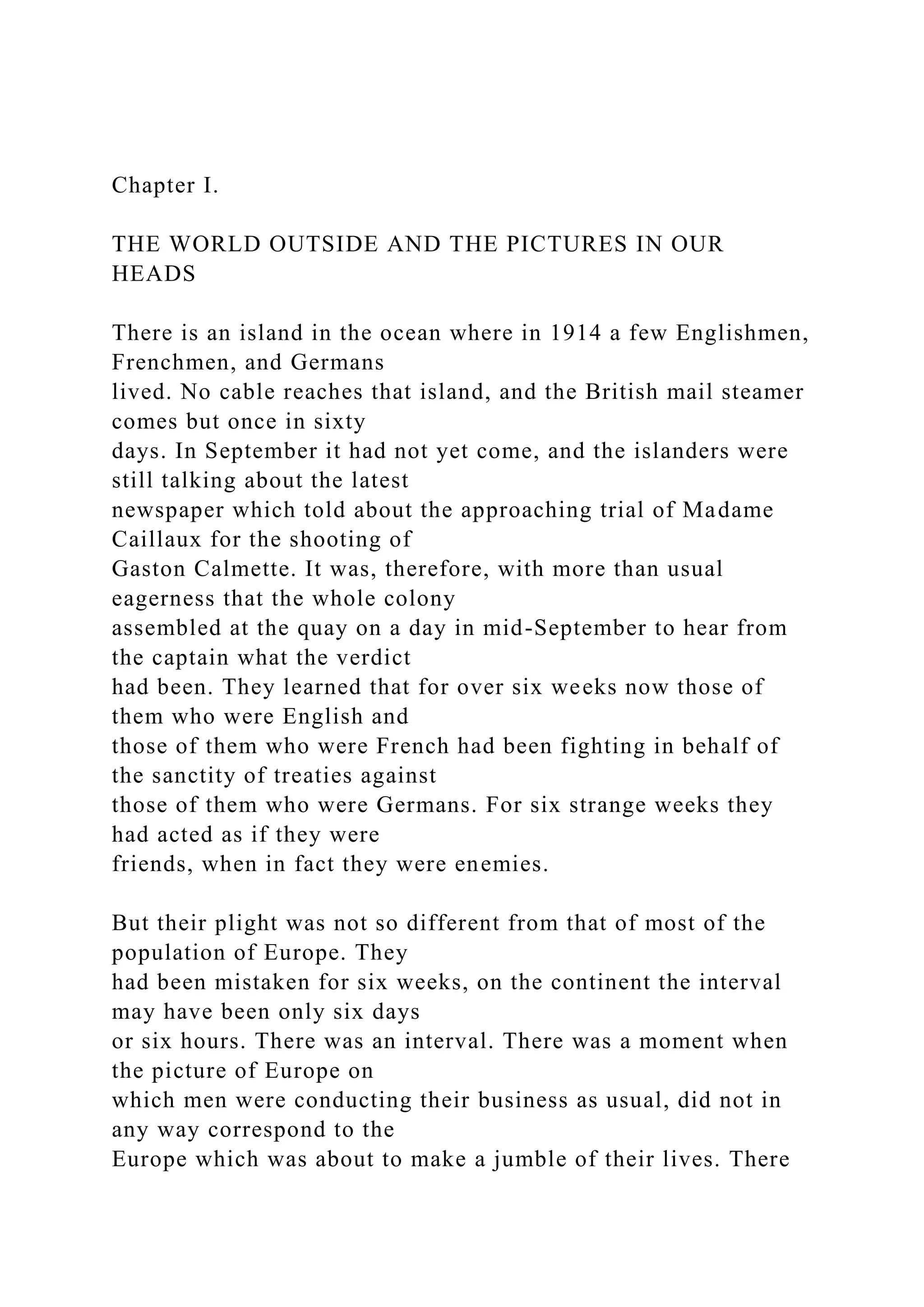 Chapter I.
THE WORLD OUTSIDE AND THE PICTURES IN OUR
HEADS
There is an island in the ocean where in 1914 a few Englishmen,
Frenchmen, and Germans
lived. No cable reaches that island, and the British mail steamer
comes but once in sixty
days. In September it had not yet come, and the islanders were
still talking about the latest
newspaper which told about the approaching trial of Madame
Caillaux for the shooting of
Gaston Calmette. It was, therefore, with more than usual
eagerness that the whole colony
assembled at the quay on a day in mid-September to hear from
the captain what the verdict
had been. They learned that for over six weeks now those of
them who were English and
those of them who were French had been fighting in behalf of
the sanctity of treaties against
those of them who were Germans. For six strange weeks they
had acted as if they were
friends, when in fact they were enemies.
But their plight was not so different from that of most of the
population of Europe. They
had been mistaken for six weeks, on the continent the interval
may have been only six days
or six hours. There was an interval. There was a moment when
the picture of Europe on
which men were conducting their business as usual, did not in
any way correspond to the
Europe which was about to make a jumble of their lives. There
 