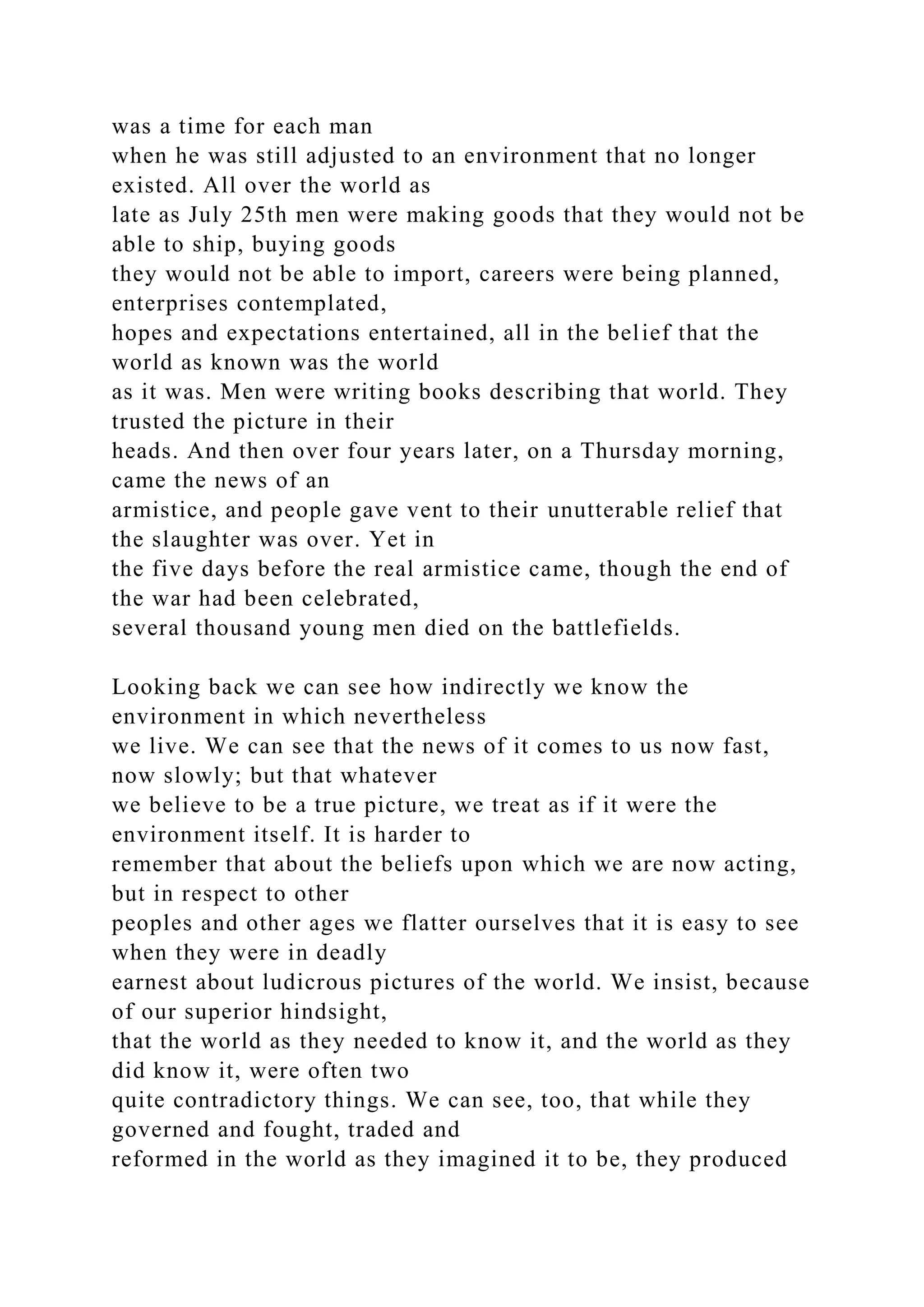 was a time for each man
when he was still adjusted to an environment that no longer
existed. All over the world as
late as July 25th men were making goods that they would not be
able to ship, buying goods
they would not be able to import, careers were being planned,
enterprises contemplated,
hopes and expectations entertained, all in the belief that the
world as known was the world
as it was. Men were writing books describing that world. They
trusted the picture in their
heads. And then over four years later, on a Thursday morning,
came the news of an
armistice, and people gave vent to their unutterable relief that
the slaughter was over. Yet in
the five days before the real armistice came, though the end of
the war had been celebrated,
several thousand young men died on the battlefields.
Looking back we can see how indirectly we know the
environment in which nevertheless
we live. We can see that the news of it comes to us now fast,
now slowly; but that whatever
we believe to be a true picture, we treat as if it were the
environment itself. It is harder to
remember that about the beliefs upon which we are now acting,
but in respect to other
peoples and other ages we flatter ourselves that it is easy to see
when they were in deadly
earnest about ludicrous pictures of the world. We insist, because
of our superior hindsight,
that the world as they needed to know it, and the world as they
did know it, were often two
quite contradictory things. We can see, too, that while they
governed and fought, traded and
reformed in the world as they imagined it to be, they produced
 