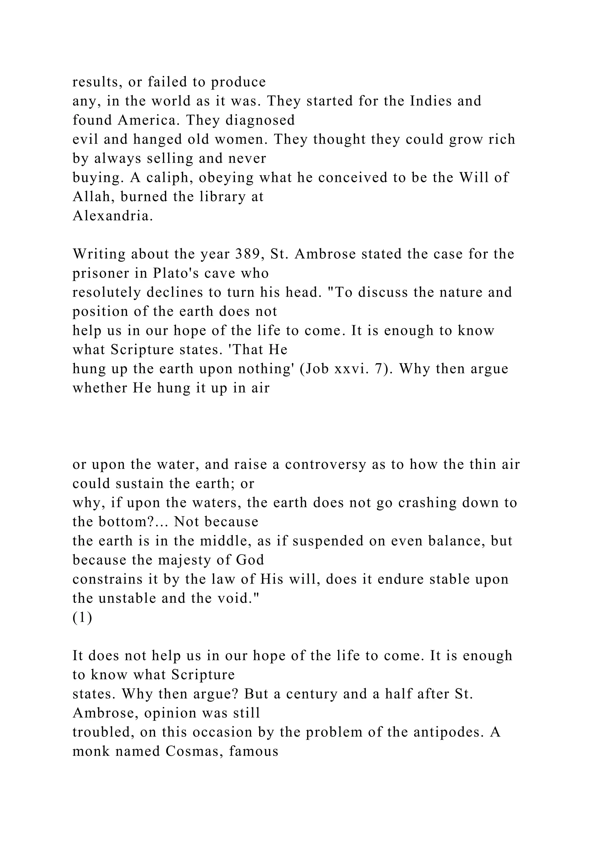 results, or failed to produce
any, in the world as it was. They started for the Indies and
found America. They diagnosed
evil and hanged old women. They thought they could grow rich
by always selling and never
buying. A caliph, obeying what he conceived to be the Will of
Allah, burned the library at
Alexandria.
Writing about the year 389, St. Ambrose stated the case for the
prisoner in Plato's cave who
resolutely declines to turn his head. "To discuss the nature and
position of the earth does not
help us in our hope of the life to come. It is enough to know
what Scripture states. 'That He
hung up the earth upon nothing' (Job xxvi. 7). Why then argue
whether He hung it up in air
or upon the water, and raise a controversy as to how the thin air
could sustain the earth; or
why, if upon the waters, the earth does not go crashing down to
the bottom?... Not because
the earth is in the middle, as if suspended on even balance, but
because the majesty of God
constrains it by the law of His will, does it endure stable upon
the unstable and the void."
(1)
It does not help us in our hope of the life to come. It is enough
to know what Scripture
states. Why then argue? But a century and a half after St.
Ambrose, opinion was still
troubled, on this occasion by the problem of the antipodes. A
monk named Cosmas, famous
 