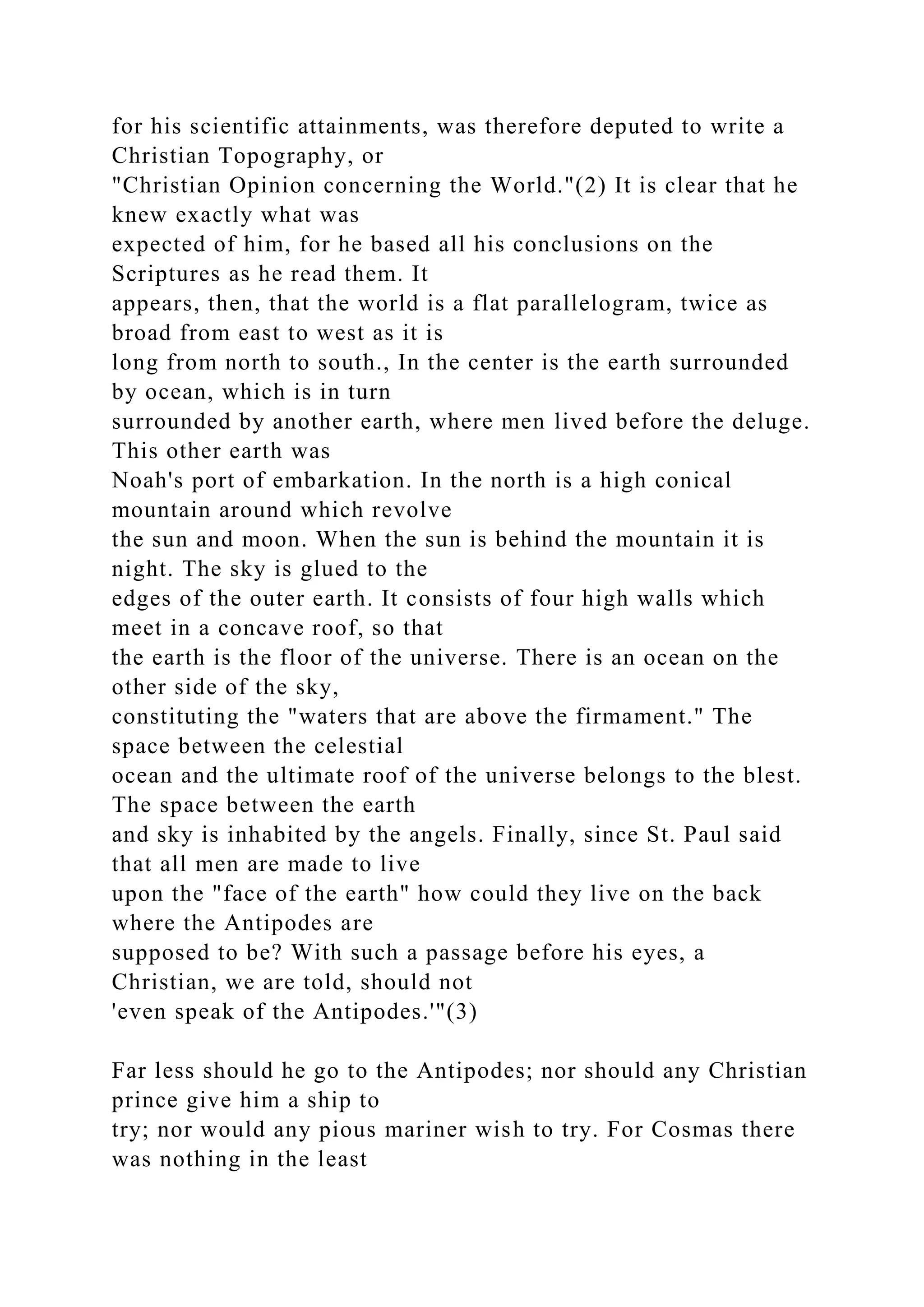 for his scientific attainments, was therefore deputed to write a
Christian Topography, or
"Christian Opinion concerning the World."(2) It is clear that he
knew exactly what was
expected of him, for he based all his conclusions on the
Scriptures as he read them. It
appears, then, that the world is a flat parallelogram, twice as
broad from east to west as it is
long from north to south., In the center is the earth surrounded
by ocean, which is in turn
surrounded by another earth, where men lived before the deluge.
This other earth was
Noah's port of embarkation. In the north is a high conical
mountain around which revolve
the sun and moon. When the sun is behind the mountain it is
night. The sky is glued to the
edges of the outer earth. It consists of four high walls which
meet in a concave roof, so that
the earth is the floor of the universe. There is an ocean on the
other side of the sky,
constituting the "waters that are above the firmament." The
space between the celestial
ocean and the ultimate roof of the universe belongs to the blest.
The space between the earth
and sky is inhabited by the angels. Finally, since St. Paul said
that all men are made to live
upon the "face of the earth" how could they live on the back
where the Antipodes are
supposed to be? With such a passage before his eyes, a
Christian, we are told, should not
'even speak of the Antipodes.'"(3)
Far less should he go to the Antipodes; nor should any Christian
prince give him a ship to
try; nor would any pious mariner wish to try. For Cosmas there
was nothing in the least
 
