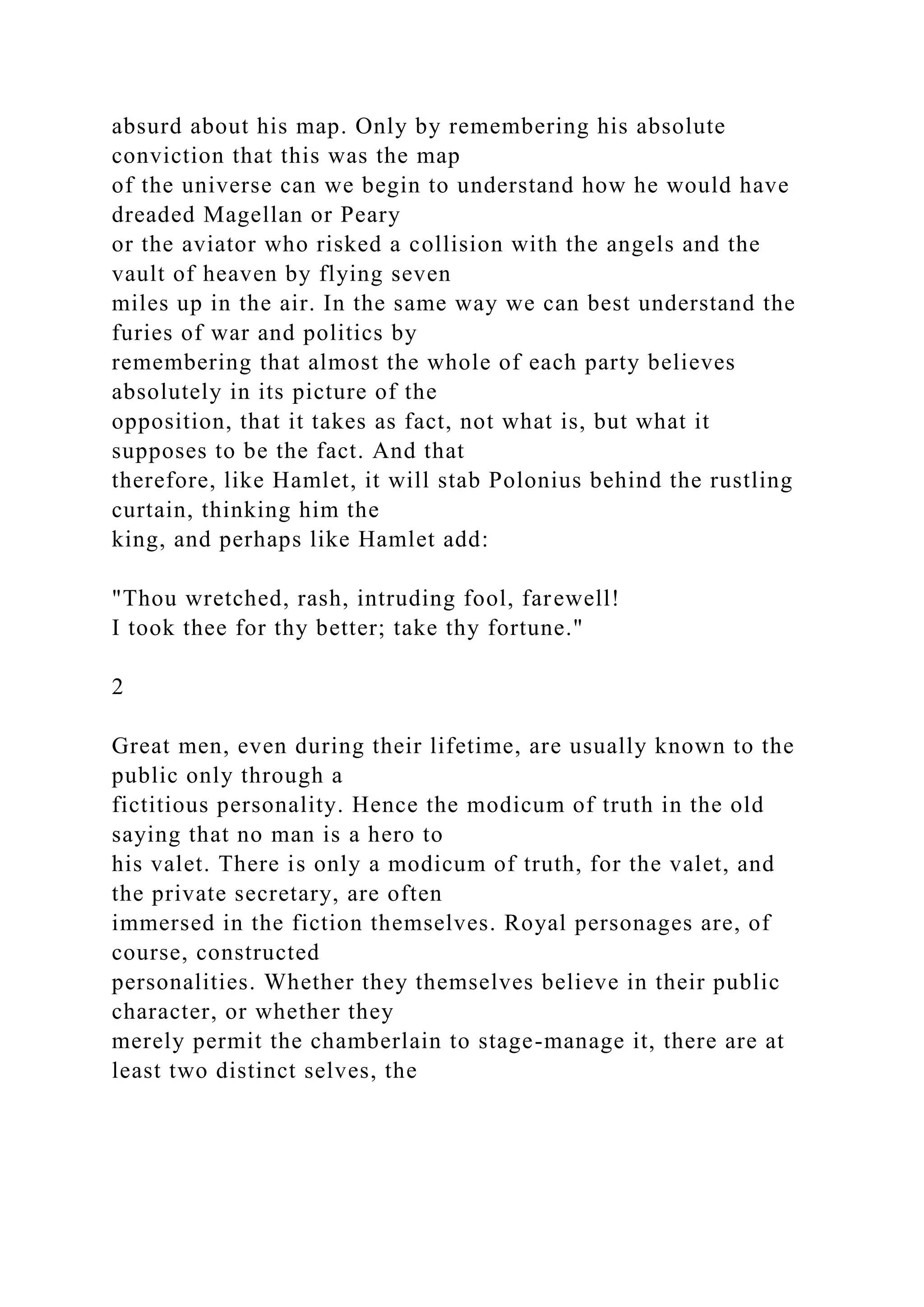 absurd about his map. Only by remembering his absolute
conviction that this was the map
of the universe can we begin to understand how he would have
dreaded Magellan or Peary
or the aviator who risked a collision with the angels and the
vault of heaven by flying seven
miles up in the air. In the same way we can best understand the
furies of war and politics by
remembering that almost the whole of each party believes
absolutely in its picture of the
opposition, that it takes as fact, not what is, but what it
supposes to be the fact. And that
therefore, like Hamlet, it will stab Polonius behind the rustling
curtain, thinking him the
king, and perhaps like Hamlet add:
"Thou wretched, rash, intruding fool, farewell!
I took thee for thy better; take thy fortune."
2
Great men, even during their lifetime, are usually known to the
public only through a
fictitious personality. Hence the modicum of truth in the old
saying that no man is a hero to
his valet. There is only a modicum of truth, for the valet, and
the private secretary, are often
immersed in the fiction themselves. Royal personages are, of
course, constructed
personalities. Whether they themselves believe in their public
character, or whether they
merely permit the chamberlain to stage-manage it, there are at
least two distinct selves, the
 