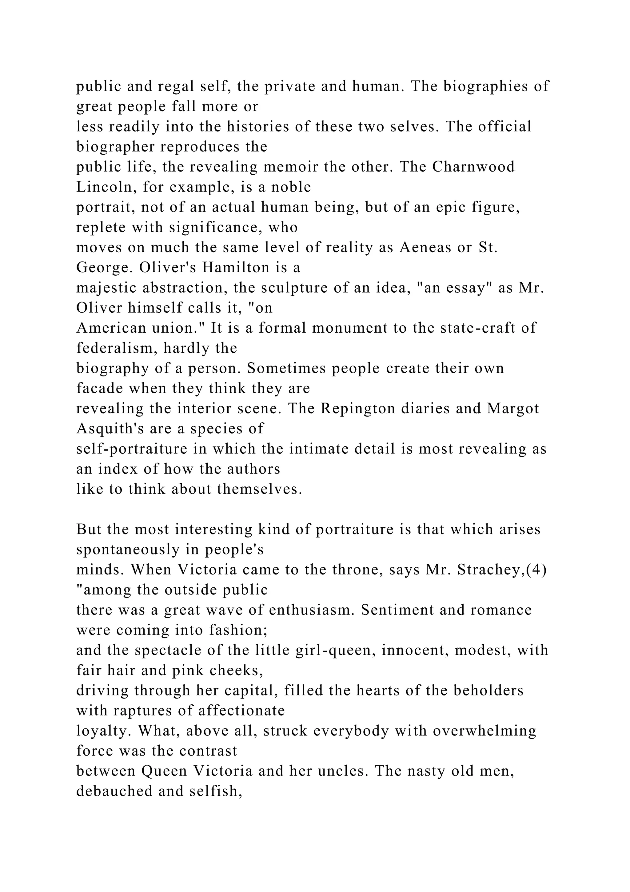 public and regal self, the private and human. The biographies of
great people fall more or
less readily into the histories of these two selves. The official
biographer reproduces the
public life, the revealing memoir the other. The Charnwood
Lincoln, for example, is a noble
portrait, not of an actual human being, but of an epic figure,
replete with significance, who
moves on much the same level of reality as Aeneas or St.
George. Oliver's Hamilton is a
majestic abstraction, the sculpture of an idea, "an essay" as Mr.
Oliver himself calls it, "on
American union." It is a formal monument to the state-craft of
federalism, hardly the
biography of a person. Sometimes people create their own
facade when they think they are
revealing the interior scene. The Repington diaries and Margot
Asquith's are a species of
self-portraiture in which the intimate detail is most revealing as
an index of how the authors
like to think about themselves.
But the most interesting kind of portraiture is that which arises
spontaneously in people's
minds. When Victoria came to the throne, says Mr. Strachey,(4)
"among the outside public
there was a great wave of enthusiasm. Sentiment and romance
were coming into fashion;
and the spectacle of the little girl-queen, innocent, modest, with
fair hair and pink cheeks,
driving through her capital, filled the hearts of the beholders
with raptures of affectionate
loyalty. What, above all, struck everybody with overwhelming
force was the contrast
between Queen Victoria and her uncles. The nasty old men,
debauched and selfish,
 