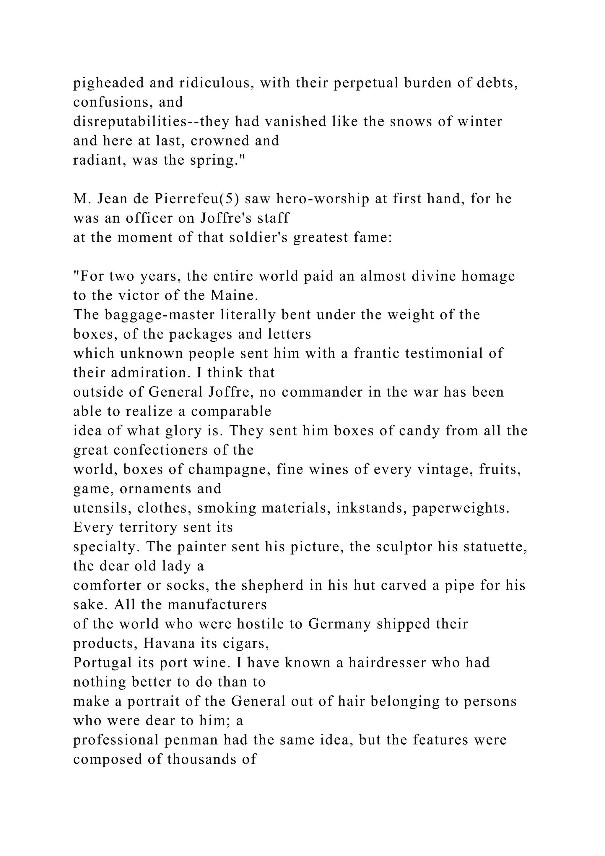 pigheaded and ridiculous, with their perpetual burden of debts,
confusions, and
disreputabilities--they had vanished like the snows of winter
and here at last, crowned and
radiant, was the spring."
M. Jean de Pierrefeu(5) saw hero-worship at first hand, for he
was an officer on Joffre's staff
at the moment of that soldier's greatest fame:
"For two years, the entire world paid an almost divine homage
to the victor of the Maine.
The baggage-master literally bent under the weight of the
boxes, of the packages and letters
which unknown people sent him with a frantic testimonial of
their admiration. I think that
outside of General Joffre, no commander in the war has been
able to realize a comparable
idea of what glory is. They sent him boxes of candy from all the
great confectioners of the
world, boxes of champagne, fine wines of every vintage, fruits,
game, ornaments and
utensils, clothes, smoking materials, inkstands, paperweights.
Every territory sent its
specialty. The painter sent his picture, the sculptor his statuette,
the dear old lady a
comforter or socks, the shepherd in his hut carved a pipe for his
sake. All the manufacturers
of the world who were hostile to Germany shipped their
products, Havana its cigars,
Portugal its port wine. I have known a hairdresser who had
nothing better to do than to
make a portrait of the General out of hair belonging to persons
who were dear to him; a
professional penman had the same idea, but the features were
composed of thousands of
 