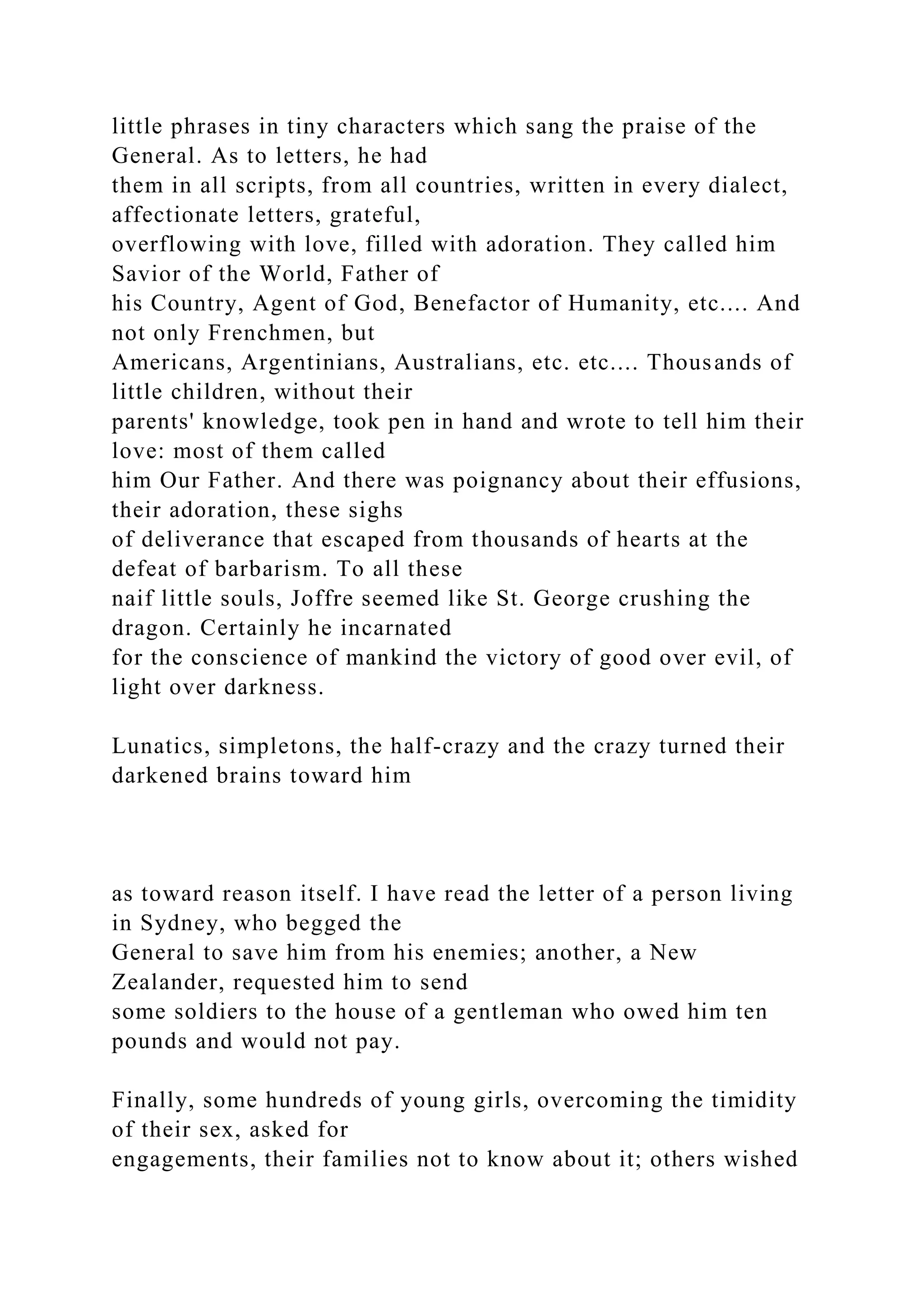 little phrases in tiny characters which sang the praise of the
General. As to letters, he had
them in all scripts, from all countries, written in every dialect,
affectionate letters, grateful,
overflowing with love, filled with adoration. They called him
Savior of the World, Father of
his Country, Agent of God, Benefactor of Humanity, etc.... And
not only Frenchmen, but
Americans, Argentinians, Australians, etc. etc.... Thousands of
little children, without their
parents' knowledge, took pen in hand and wrote to tell him their
love: most of them called
him Our Father. And there was poignancy about their effusions,
their adoration, these sighs
of deliverance that escaped from thousands of hearts at the
defeat of barbarism. To all these
naif little souls, Joffre seemed like St. George crushing the
dragon. Certainly he incarnated
for the conscience of mankind the victory of good over evil, of
light over darkness.
Lunatics, simpletons, the half-crazy and the crazy turned their
darkened brains toward him
as toward reason itself. I have read the letter of a person living
in Sydney, who begged the
General to save him from his enemies; another, a New
Zealander, requested him to send
some soldiers to the house of a gentleman who owed him ten
pounds and would not pay.
Finally, some hundreds of young girls, overcoming the timidity
of their sex, asked for
engagements, their families not to know about it; others wished
 