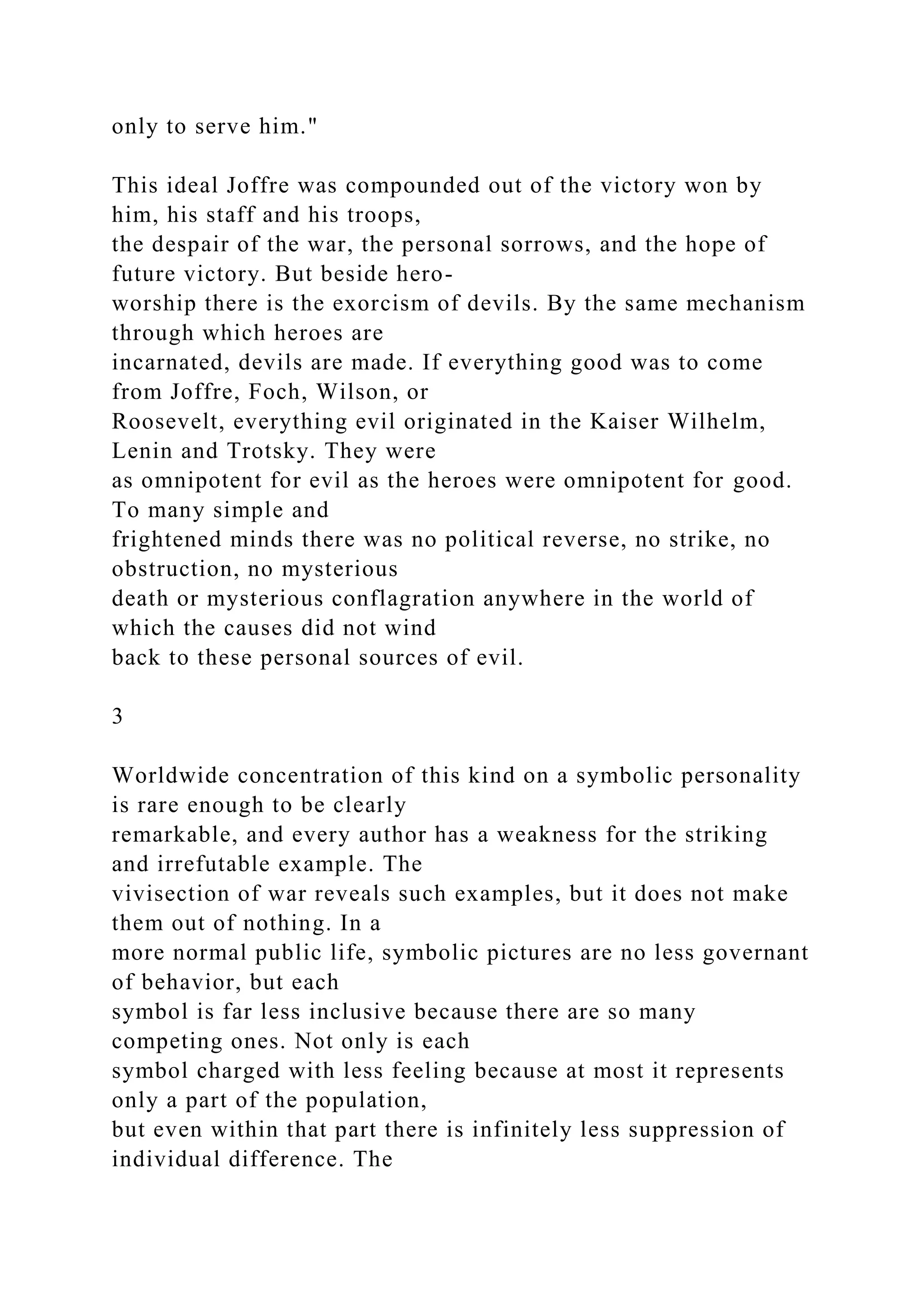 only to serve him."
This ideal Joffre was compounded out of the victory won by
him, his staff and his troops,
the despair of the war, the personal sorrows, and the hope of
future victory. But beside hero-
worship there is the exorcism of devils. By the same mechanism
through which heroes are
incarnated, devils are made. If everything good was to come
from Joffre, Foch, Wilson, or
Roosevelt, everything evil originated in the Kaiser Wilhelm,
Lenin and Trotsky. They were
as omnipotent for evil as the heroes were omnipotent for good.
To many simple and
frightened minds there was no political reverse, no strike, no
obstruction, no mysterious
death or mysterious conflagration anywhere in the world of
which the causes did not wind
back to these personal sources of evil.
3
Worldwide concentration of this kind on a symbolic personality
is rare enough to be clearly
remarkable, and every author has a weakness for the striking
and irrefutable example. The
vivisection of war reveals such examples, but it does not make
them out of nothing. In a
more normal public life, symbolic pictures are no less governant
of behavior, but each
symbol is far less inclusive because there are so many
competing ones. Not only is each
symbol charged with less feeling because at most it represents
only a part of the population,
but even within that part there is infinitely less suppression of
individual difference. The
 