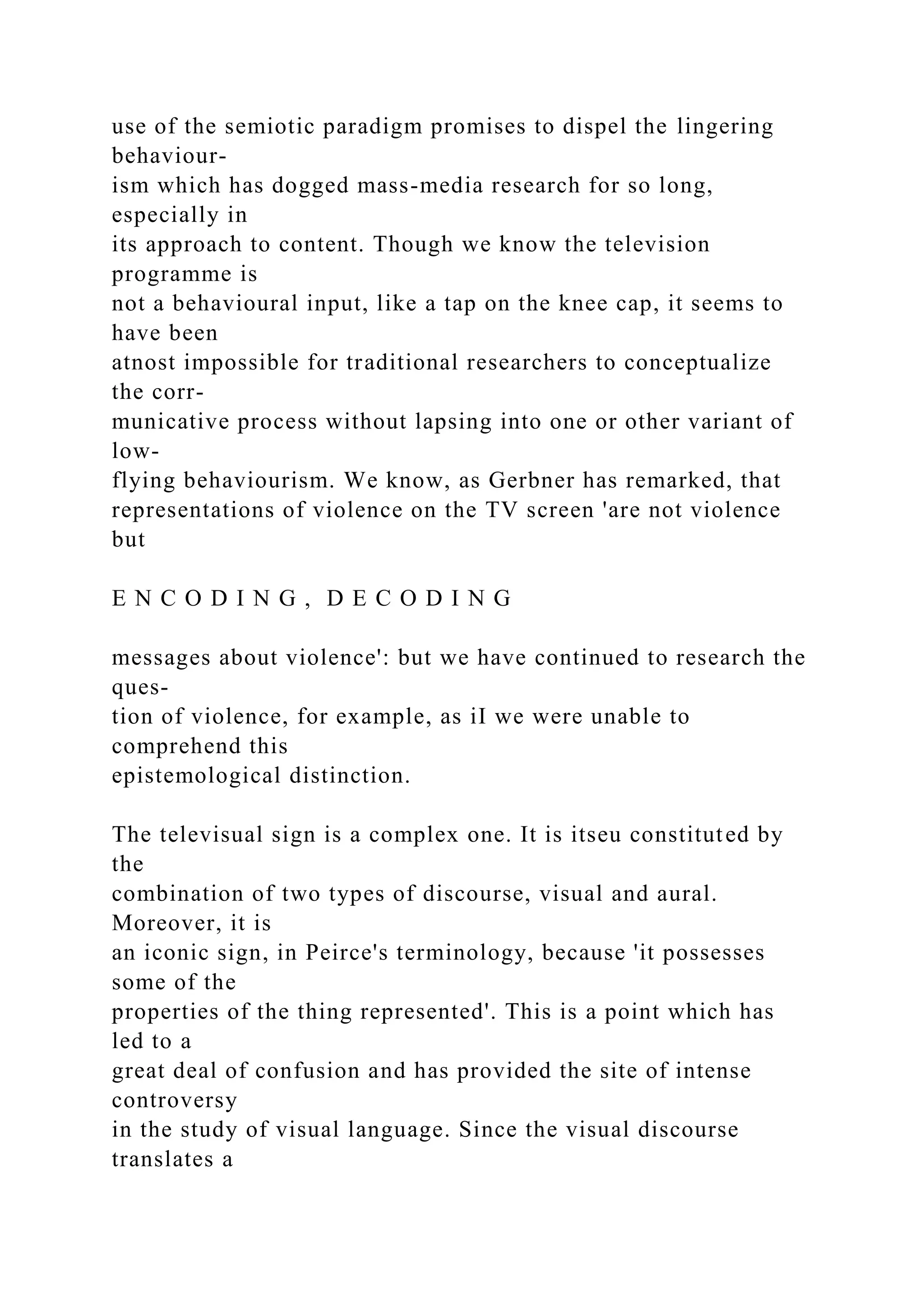 use of the semiotic paradigm promises to dispel the lingering
behaviour-
ism which has dogged mass-media research for so long,
especially in
its approach to content. Though we know the television
programme is
not a behavioural input, like a tap on the knee cap, it seems to
have been
atnost impossible for traditional researchers to conceptualize
the corr-
municative process without lapsing into one or other variant of
low-
flying behaviourism. We know, as Gerbner has remarked, that
representations of violence on the TV screen 'are not violence
but
E N C O D I N G , D E C O D I N G
messages about violence': but we have continued to research the
ques-
tion of violence, for example, as iI we were unable to
comprehend this
epistemological distinction.
The televisual sign is a complex one. It is itseu constituted by
the
combination of two types of discourse, visual and aural.
Moreover, it is
an iconic sign, in Peirce's terminology, because 'it possesses
some of the
properties of the thing represented'. This is a point which has
led to a
great deal of confusion and has provided the site of intense
controversy
in the study of visual language. Since the visual discourse
translates a
 