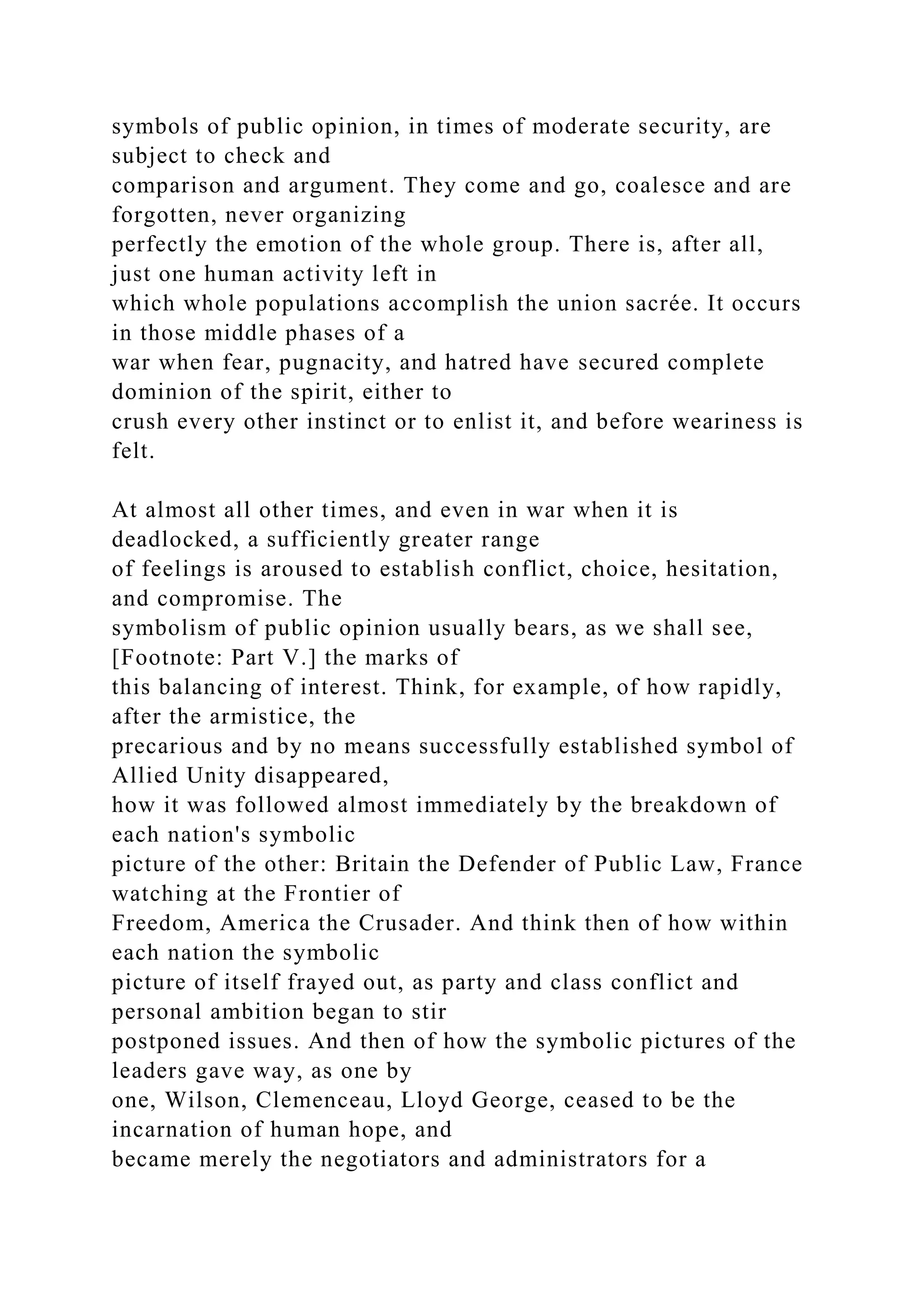 symbols of public opinion, in times of moderate security, are
subject to check and
comparison and argument. They come and go, coalesce and are
forgotten, never organizing
perfectly the emotion of the whole group. There is, after all,
just one human activity left in
which whole populations accomplish the union sacrée. It occurs
in those middle phases of a
war when fear, pugnacity, and hatred have secured complete
dominion of the spirit, either to
crush every other instinct or to enlist it, and before weariness is
felt.
At almost all other times, and even in war when it is
deadlocked, a sufficiently greater range
of feelings is aroused to establish conflict, choice, hesitation,
and compromise. The
symbolism of public opinion usually bears, as we shall see,
[Footnote: Part V.] the marks of
this balancing of interest. Think, for example, of how rapidly,
after the armistice, the
precarious and by no means successfully established symbol of
Allied Unity disappeared,
how it was followed almost immediately by the breakdown of
each nation's symbolic
picture of the other: Britain the Defender of Public Law, France
watching at the Frontier of
Freedom, America the Crusader. And think then of how within
each nation the symbolic
picture of itself frayed out, as party and class conflict and
personal ambition began to stir
postponed issues. And then of how the symbolic pictures of the
leaders gave way, as one by
one, Wilson, Clemenceau, Lloyd George, ceased to be the
incarnation of human hope, and
became merely the negotiators and administrators for a
 