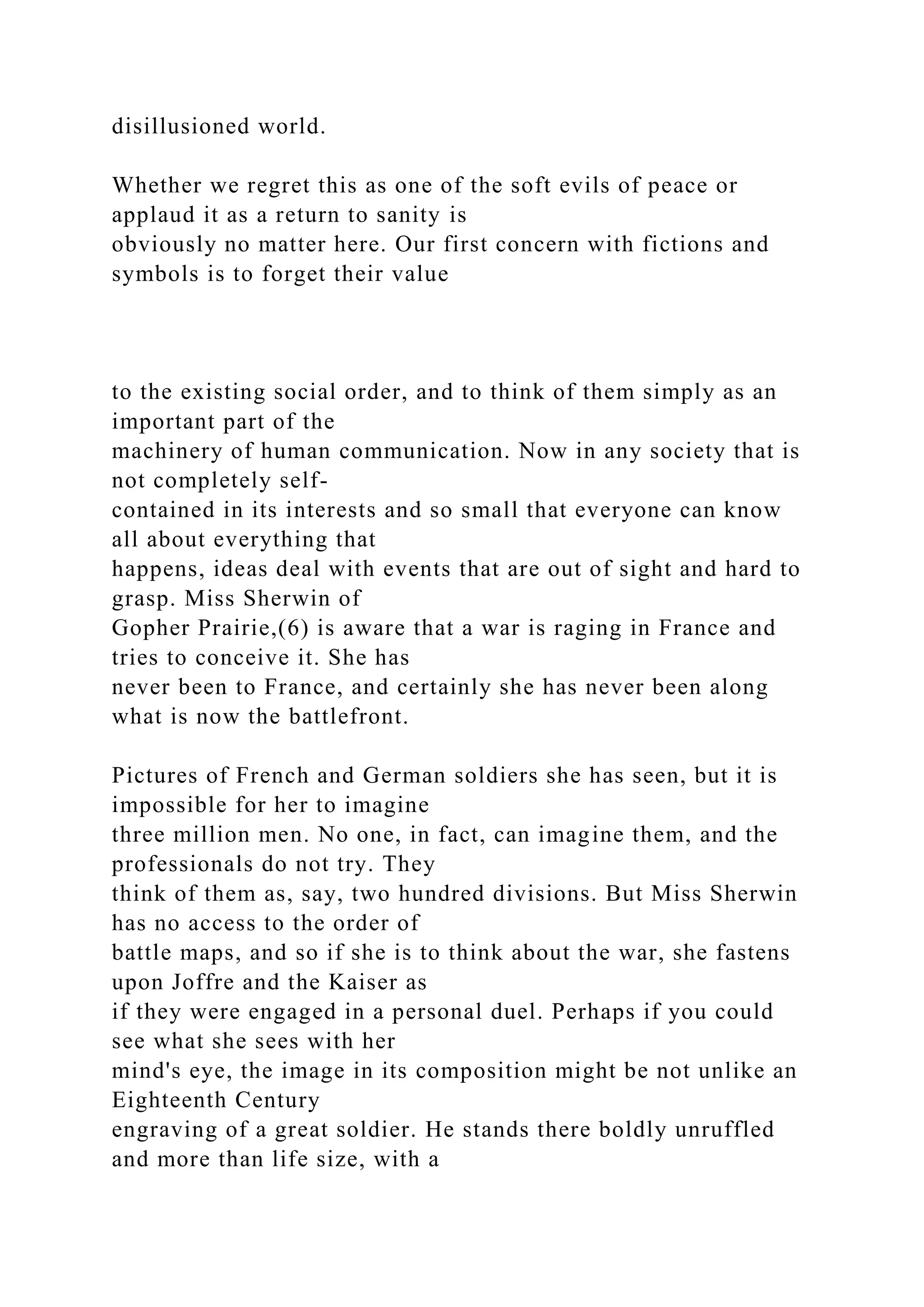 disillusioned world.
Whether we regret this as one of the soft evils of peace or
applaud it as a return to sanity is
obviously no matter here. Our first concern with fictions and
symbols is to forget their value
to the existing social order, and to think of them simply as an
important part of the
machinery of human communication. Now in any society that is
not completely self-
contained in its interests and so small that everyone can know
all about everything that
happens, ideas deal with events that are out of sight and hard to
grasp. Miss Sherwin of
Gopher Prairie,(6) is aware that a war is raging in France and
tries to conceive it. She has
never been to France, and certainly she has never been along
what is now the battlefront.
Pictures of French and German soldiers she has seen, but it is
impossible for her to imagine
three million men. No one, in fact, can imagine them, and the
professionals do not try. They
think of them as, say, two hundred divisions. But Miss Sherwin
has no access to the order of
battle maps, and so if she is to think about the war, she fastens
upon Joffre and the Kaiser as
if they were engaged in a personal duel. Perhaps if you could
see what she sees with her
mind's eye, the image in its composition might be not unlike an
Eighteenth Century
engraving of a great soldier. He stands there boldly unruffled
and more than life size, with a
 