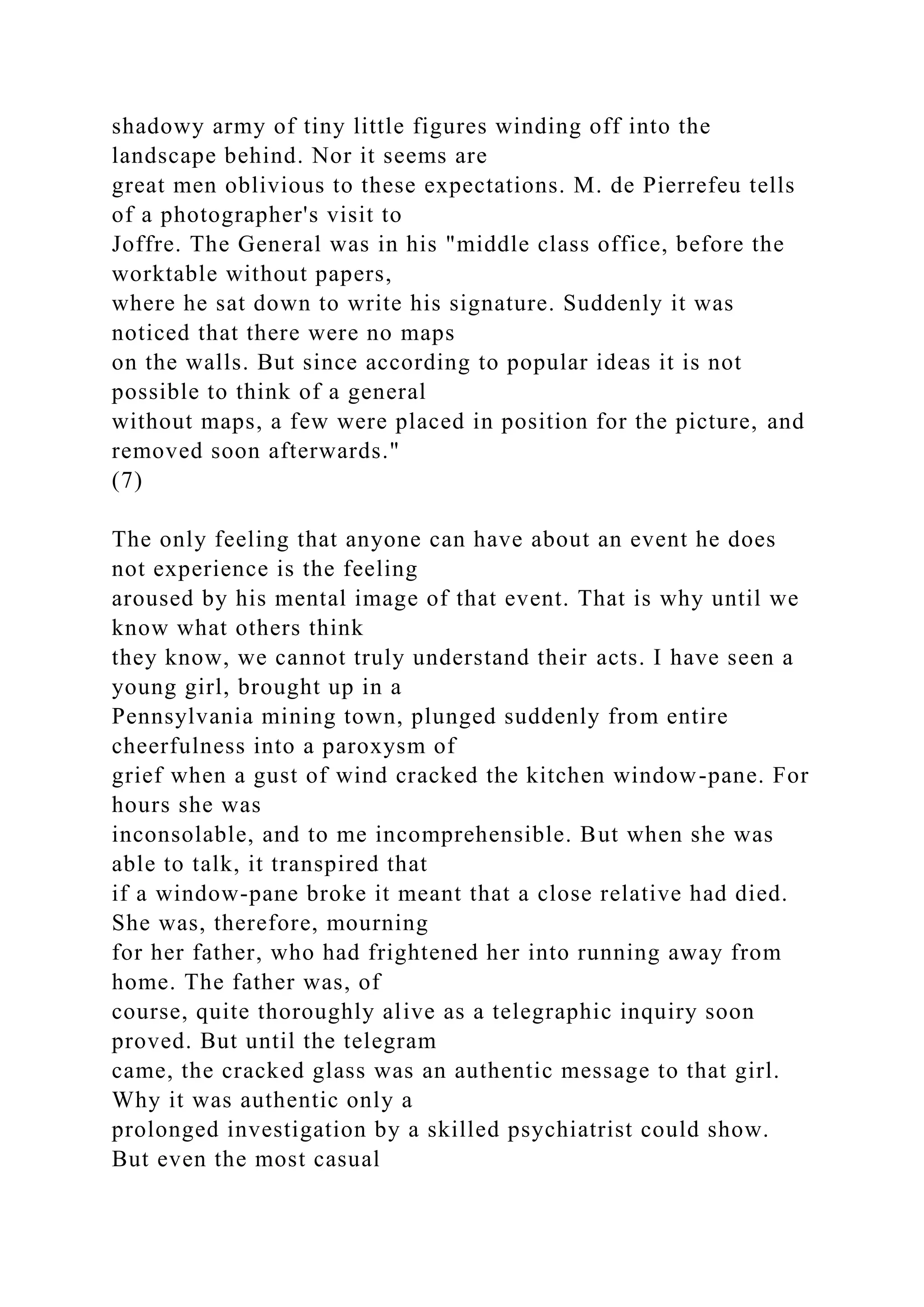 shadowy army of tiny little figures winding off into the
landscape behind. Nor it seems are
great men oblivious to these expectations. M. de Pierrefeu tells
of a photographer's visit to
Joffre. The General was in his "middle class office, before the
worktable without papers,
where he sat down to write his signature. Suddenly it was
noticed that there were no maps
on the walls. But since according to popular ideas it is not
possible to think of a general
without maps, a few were placed in position for the picture, and
removed soon afterwards."
(7)
The only feeling that anyone can have about an event he does
not experience is the feeling
aroused by his mental image of that event. That is why until we
know what others think
they know, we cannot truly understand their acts. I have seen a
young girl, brought up in a
Pennsylvania mining town, plunged suddenly from entire
cheerfulness into a paroxysm of
grief when a gust of wind cracked the kitchen window-pane. For
hours she was
inconsolable, and to me incomprehensible. But when she was
able to talk, it transpired that
if a window-pane broke it meant that a close relative had died.
She was, therefore, mourning
for her father, who had frightened her into running away from
home. The father was, of
course, quite thoroughly alive as a telegraphic inquiry soon
proved. But until the telegram
came, the cracked glass was an authentic message to that girl.
Why it was authentic only a
prolonged investigation by a skilled psychiatrist could show.
But even the most casual
 