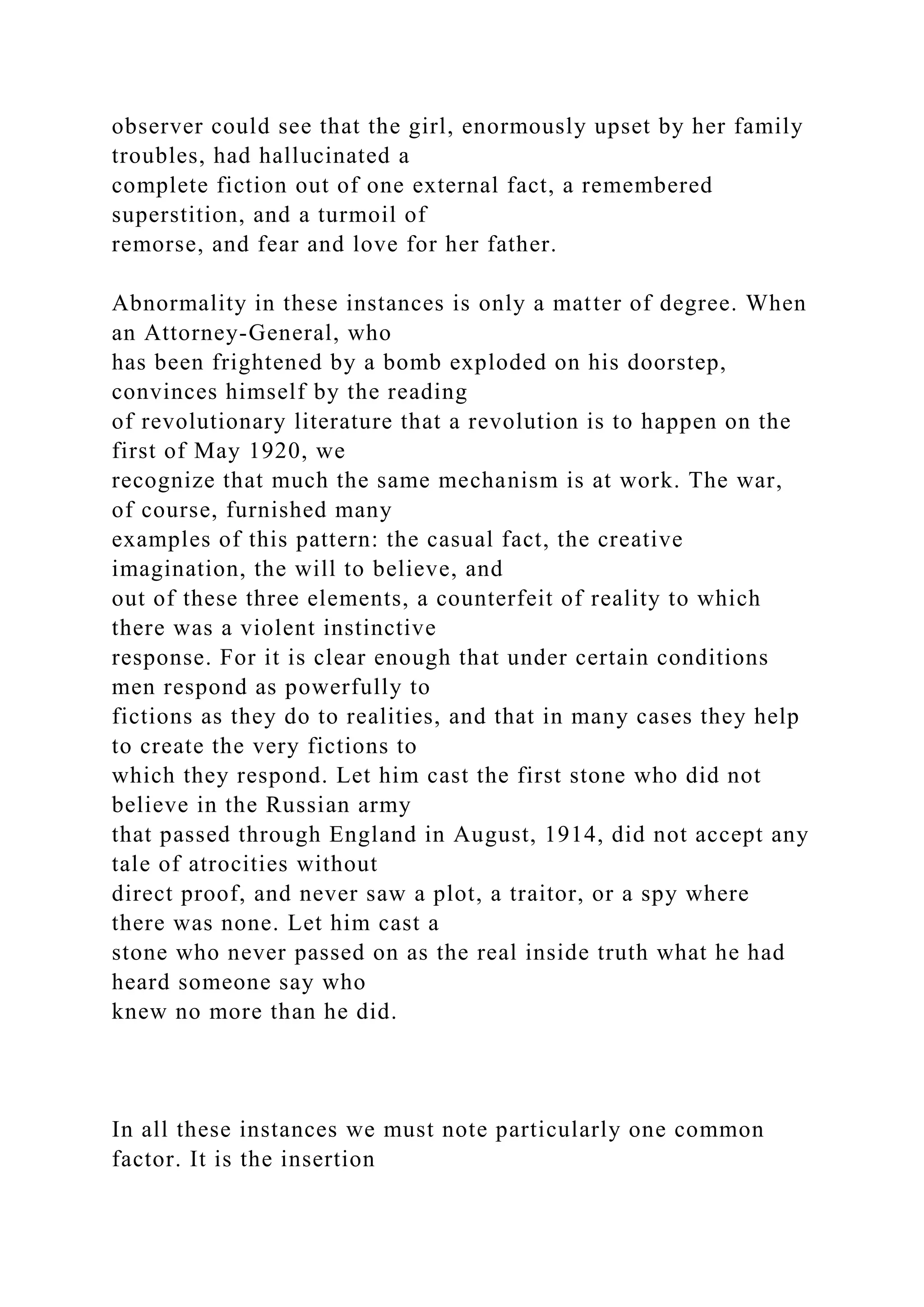 observer could see that the girl, enormously upset by her family
troubles, had hallucinated a
complete fiction out of one external fact, a remembered
superstition, and a turmoil of
remorse, and fear and love for her father.
Abnormality in these instances is only a matter of degree. When
an Attorney-General, who
has been frightened by a bomb exploded on his doorstep,
convinces himself by the reading
of revolutionary literature that a revolution is to happen on the
first of May 1920, we
recognize that much the same mechanism is at work. The war,
of course, furnished many
examples of this pattern: the casual fact, the creative
imagination, the will to believe, and
out of these three elements, a counterfeit of reality to which
there was a violent instinctive
response. For it is clear enough that under certain conditions
men respond as powerfully to
fictions as they do to realities, and that in many cases they help
to create the very fictions to
which they respond. Let him cast the first stone who did not
believe in the Russian army
that passed through England in August, 1914, did not accept any
tale of atrocities without
direct proof, and never saw a plot, a traitor, or a spy where
there was none. Let him cast a
stone who never passed on as the real inside truth what he had
heard someone say who
knew no more than he did.
In all these instances we must note particularly one common
factor. It is the insertion
 