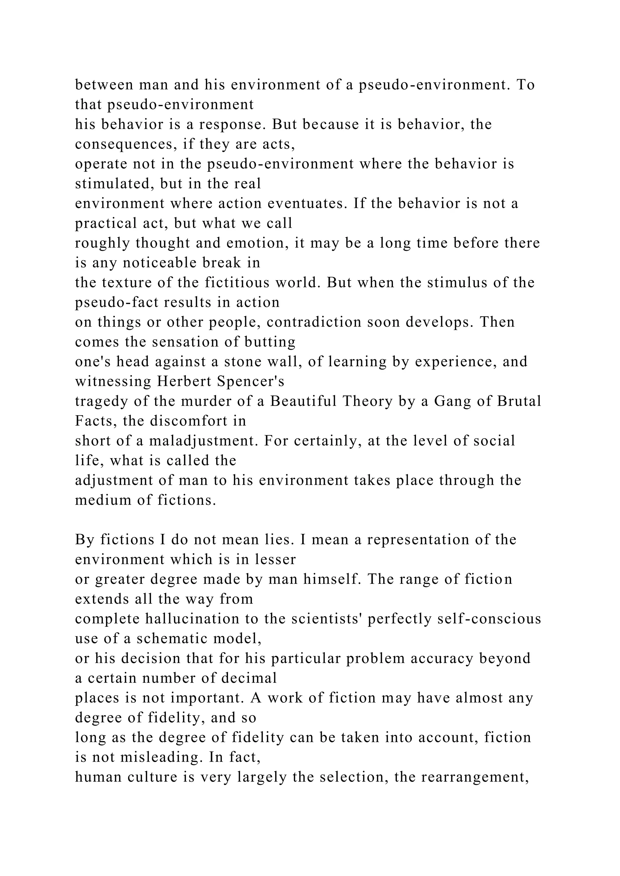 between man and his environment of a pseudo-environment. To
that pseudo-environment
his behavior is a response. But because it is behavior, the
consequences, if they are acts,
operate not in the pseudo-environment where the behavior is
stimulated, but in the real
environment where action eventuates. If the behavior is not a
practical act, but what we call
roughly thought and emotion, it may be a long time before there
is any noticeable break in
the texture of the fictitious world. But when the stimulus of the
pseudo-fact results in action
on things or other people, contradiction soon develops. Then
comes the sensation of butting
one's head against a stone wall, of learning by experience, and
witnessing Herbert Spencer's
tragedy of the murder of a Beautiful Theory by a Gang of Brutal
Facts, the discomfort in
short of a maladjustment. For certainly, at the level of social
life, what is called the
adjustment of man to his environment takes place through the
medium of fictions.
By fictions I do not mean lies. I mean a representation of the
environment which is in lesser
or greater degree made by man himself. The range of fiction
extends all the way from
complete hallucination to the scientists' perfectly self-conscious
use of a schematic model,
or his decision that for his particular problem accuracy beyond
a certain number of decimal
places is not important. A work of fiction may have almost any
degree of fidelity, and so
long as the degree of fidelity can be taken into account, fiction
is not misleading. In fact,
human culture is very largely the selection, the rearrangement,
 
