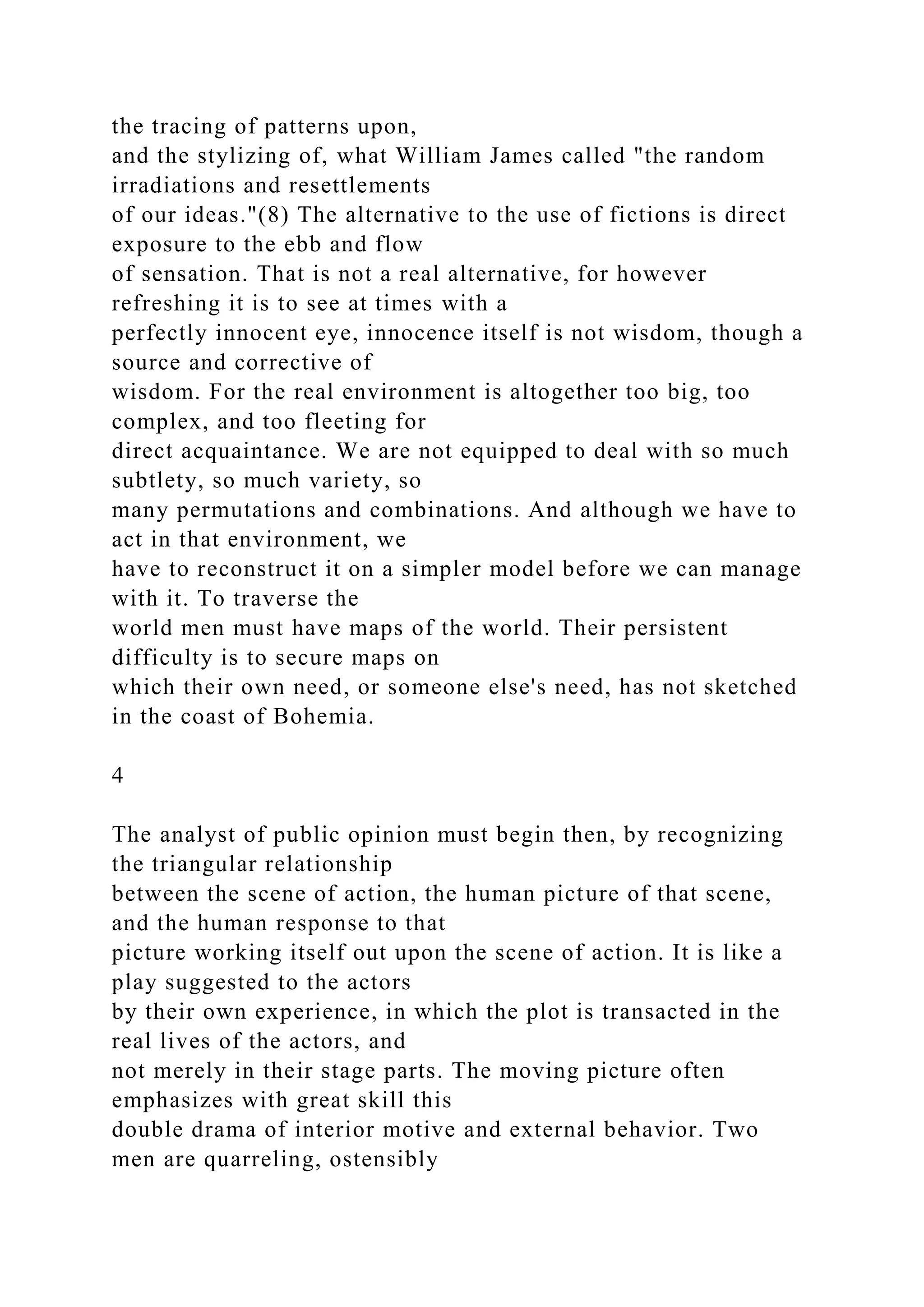 the tracing of patterns upon,
and the stylizing of, what William James called "the random
irradiations and resettlements
of our ideas."(8) The alternative to the use of fictions is direct
exposure to the ebb and flow
of sensation. That is not a real alternative, for however
refreshing it is to see at times with a
perfectly innocent eye, innocence itself is not wisdom, though a
source and corrective of
wisdom. For the real environment is altogether too big, too
complex, and too fleeting for
direct acquaintance. We are not equipped to deal with so much
subtlety, so much variety, so
many permutations and combinations. And although we have to
act in that environment, we
have to reconstruct it on a simpler model before we can manage
with it. To traverse the
world men must have maps of the world. Their persistent
difficulty is to secure maps on
which their own need, or someone else's need, has not sketched
in the coast of Bohemia.
4
The analyst of public opinion must begin then, by recognizing
the triangular relationship
between the scene of action, the human picture of that scene,
and the human response to that
picture working itself out upon the scene of action. It is like a
play suggested to the actors
by their own experience, in which the plot is transacted in the
real lives of the actors, and
not merely in their stage parts. The moving picture often
emphasizes with great skill this
double drama of interior motive and external behavior. Two
men are quarreling, ostensibly
 
