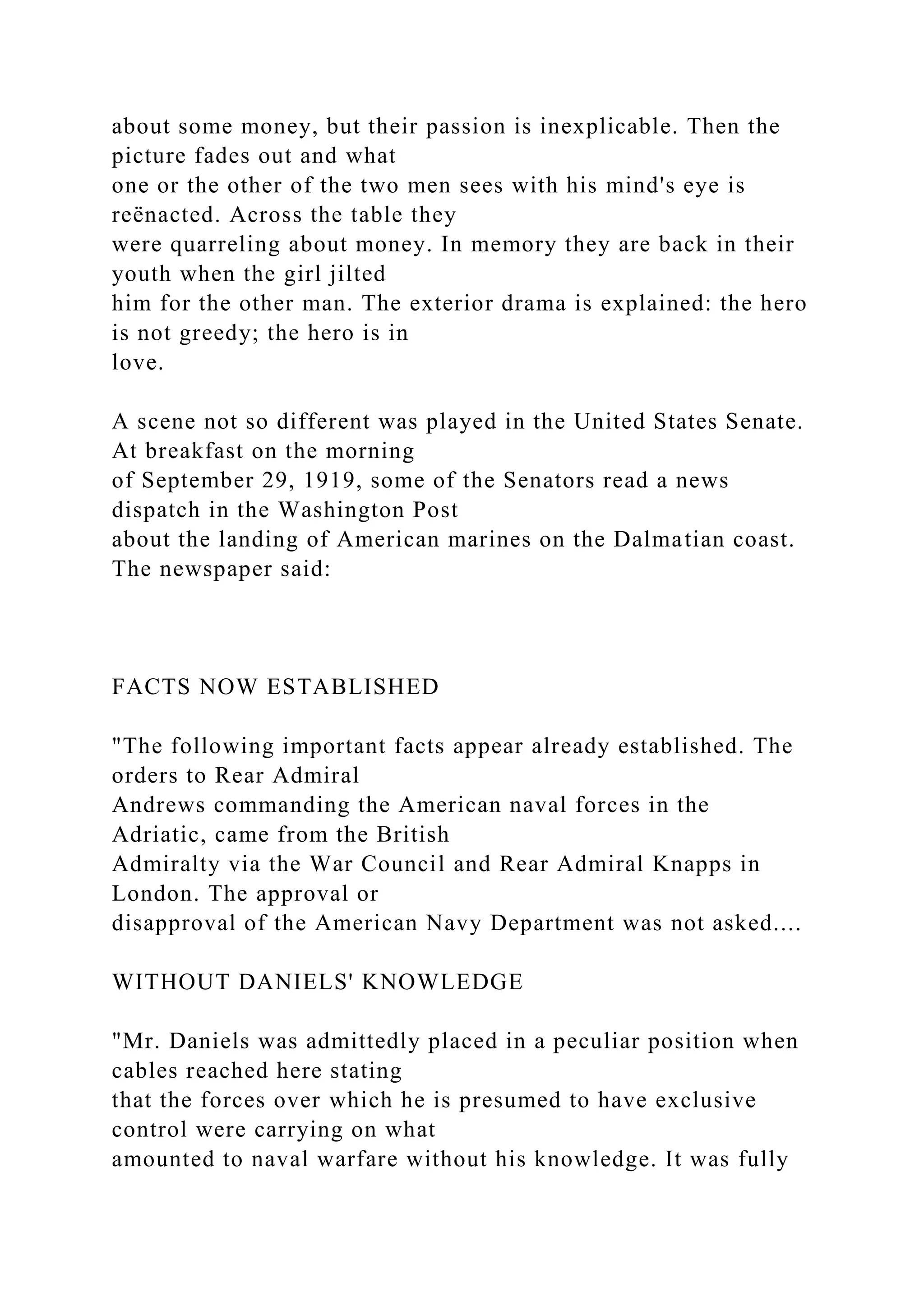about some money, but their passion is inexplicable. Then the
picture fades out and what
one or the other of the two men sees with his mind's eye is
reënacted. Across the table they
were quarreling about money. In memory they are back in their
youth when the girl jilted
him for the other man. The exterior drama is explained: the hero
is not greedy; the hero is in
love.
A scene not so different was played in the United States Senate.
At breakfast on the morning
of September 29, 1919, some of the Senators read a news
dispatch in the Washington Post
about the landing of American marines on the Dalmatian coast.
The newspaper said:
FACTS NOW ESTABLISHED
"The following important facts appear already established. The
orders to Rear Admiral
Andrews commanding the American naval forces in the
Adriatic, came from the British
Admiralty via the War Council and Rear Admiral Knapps in
London. The approval or
disapproval of the American Navy Department was not asked....
WITHOUT DANIELS' KNOWLEDGE
"Mr. Daniels was admittedly placed in a peculiar position when
cables reached here stating
that the forces over which he is presumed to have exclusive
control were carrying on what
amounted to naval warfare without his knowledge. It was fully
 
