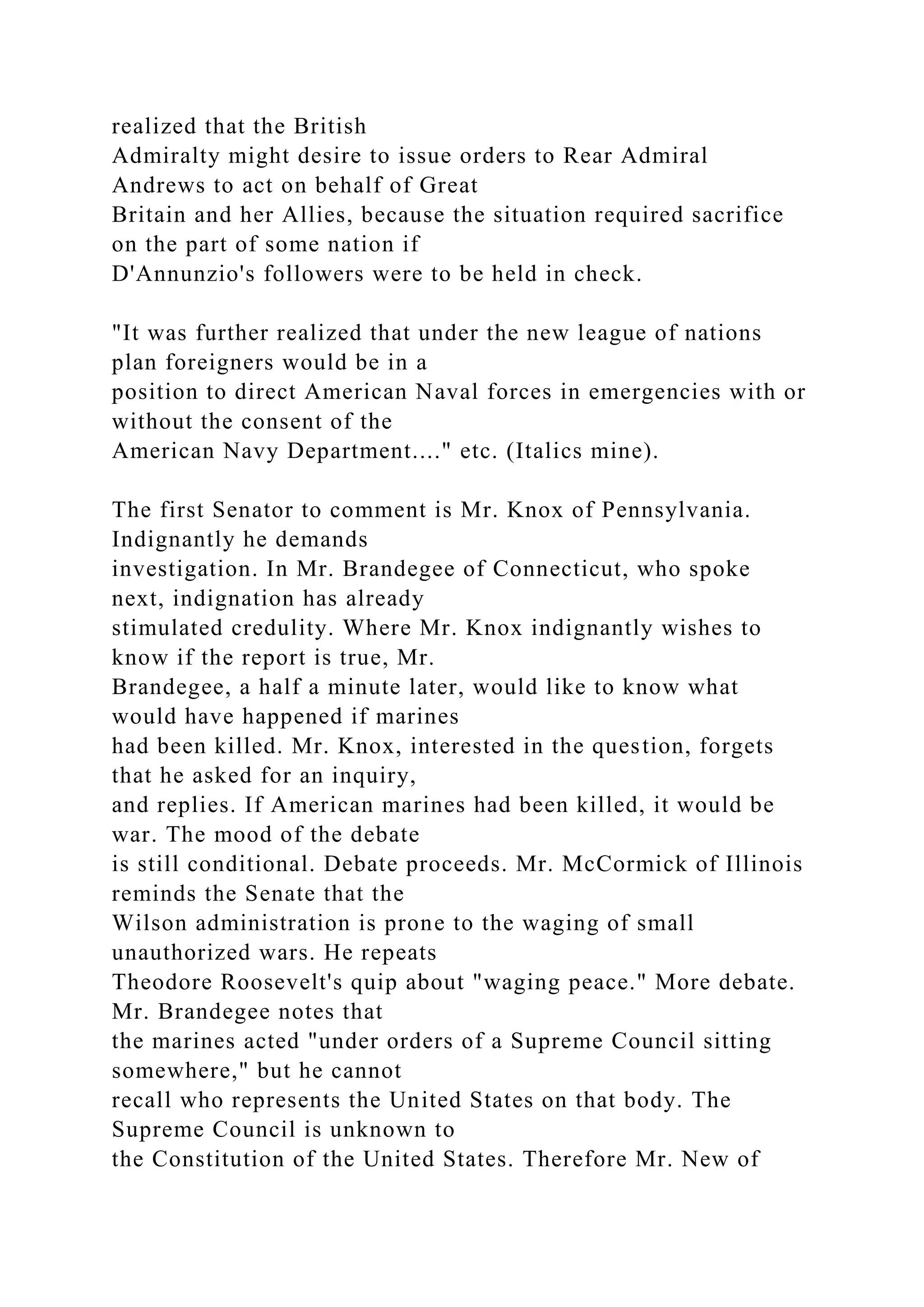 realized that the British
Admiralty might desire to issue orders to Rear Admiral
Andrews to act on behalf of Great
Britain and her Allies, because the situation required sacrifice
on the part of some nation if
D'Annunzio's followers were to be held in check.
"It was further realized that under the new league of nations
plan foreigners would be in a
position to direct American Naval forces in emergencies with or
without the consent of the
American Navy Department...." etc. (Italics mine).
The first Senator to comment is Mr. Knox of Pennsylvania.
Indignantly he demands
investigation. In Mr. Brandegee of Connecticut, who spoke
next, indignation has already
stimulated credulity. Where Mr. Knox indignantly wishes to
know if the report is true, Mr.
Brandegee, a half a minute later, would like to know what
would have happened if marines
had been killed. Mr. Knox, interested in the question, forgets
that he asked for an inquiry,
and replies. If American marines had been killed, it would be
war. The mood of the debate
is still conditional. Debate proceeds. Mr. McCormick of Illinois
reminds the Senate that the
Wilson administration is prone to the waging of small
unauthorized wars. He repeats
Theodore Roosevelt's quip about "waging peace." More debate.
Mr. Brandegee notes that
the marines acted "under orders of a Supreme Council sitting
somewhere," but he cannot
recall who represents the United States on that body. The
Supreme Council is unknown to
the Constitution of the United States. Therefore Mr. New of
 