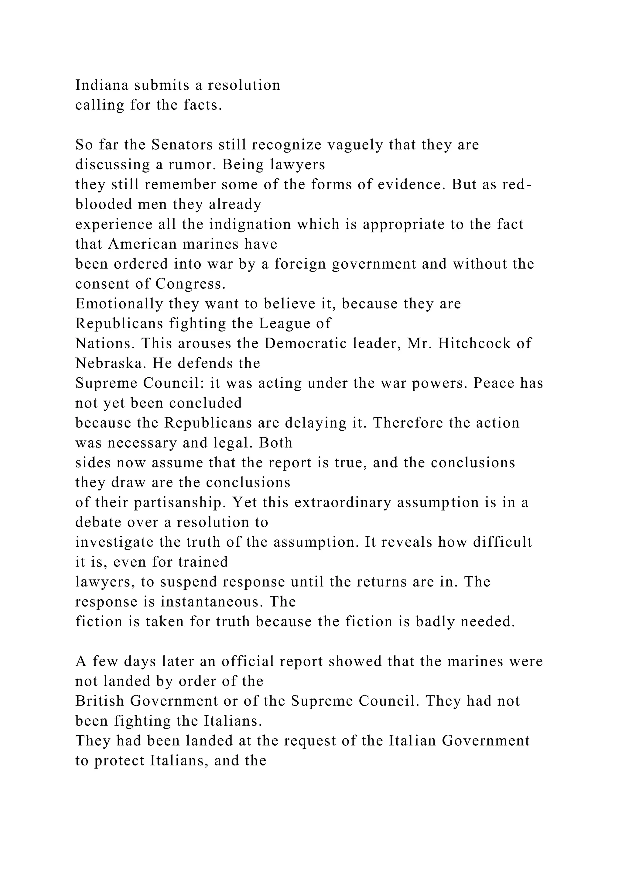 Indiana submits a resolution
calling for the facts.
So far the Senators still recognize vaguely that they are
discussing a rumor. Being lawyers
they still remember some of the forms of evidence. But as red-
blooded men they already
experience all the indignation which is appropriate to the fact
that American marines have
been ordered into war by a foreign government and without the
consent of Congress.
Emotionally they want to believe it, because they are
Republicans fighting the League of
Nations. This arouses the Democratic leader, Mr. Hitchcock of
Nebraska. He defends the
Supreme Council: it was acting under the war powers. Peace has
not yet been concluded
because the Republicans are delaying it. Therefore the action
was necessary and legal. Both
sides now assume that the report is true, and the conclusions
they draw are the conclusions
of their partisanship. Yet this extraordinary assumption is in a
debate over a resolution to
investigate the truth of the assumption. It reveals how difficult
it is, even for trained
lawyers, to suspend response until the returns are in. The
response is instantaneous. The
fiction is taken for truth because the fiction is badly needed.
A few days later an official report showed that the marines were
not landed by order of the
British Government or of the Supreme Council. They had not
been fighting the Italians.
They had been landed at the request of the Italian Government
to protect Italians, and the
 