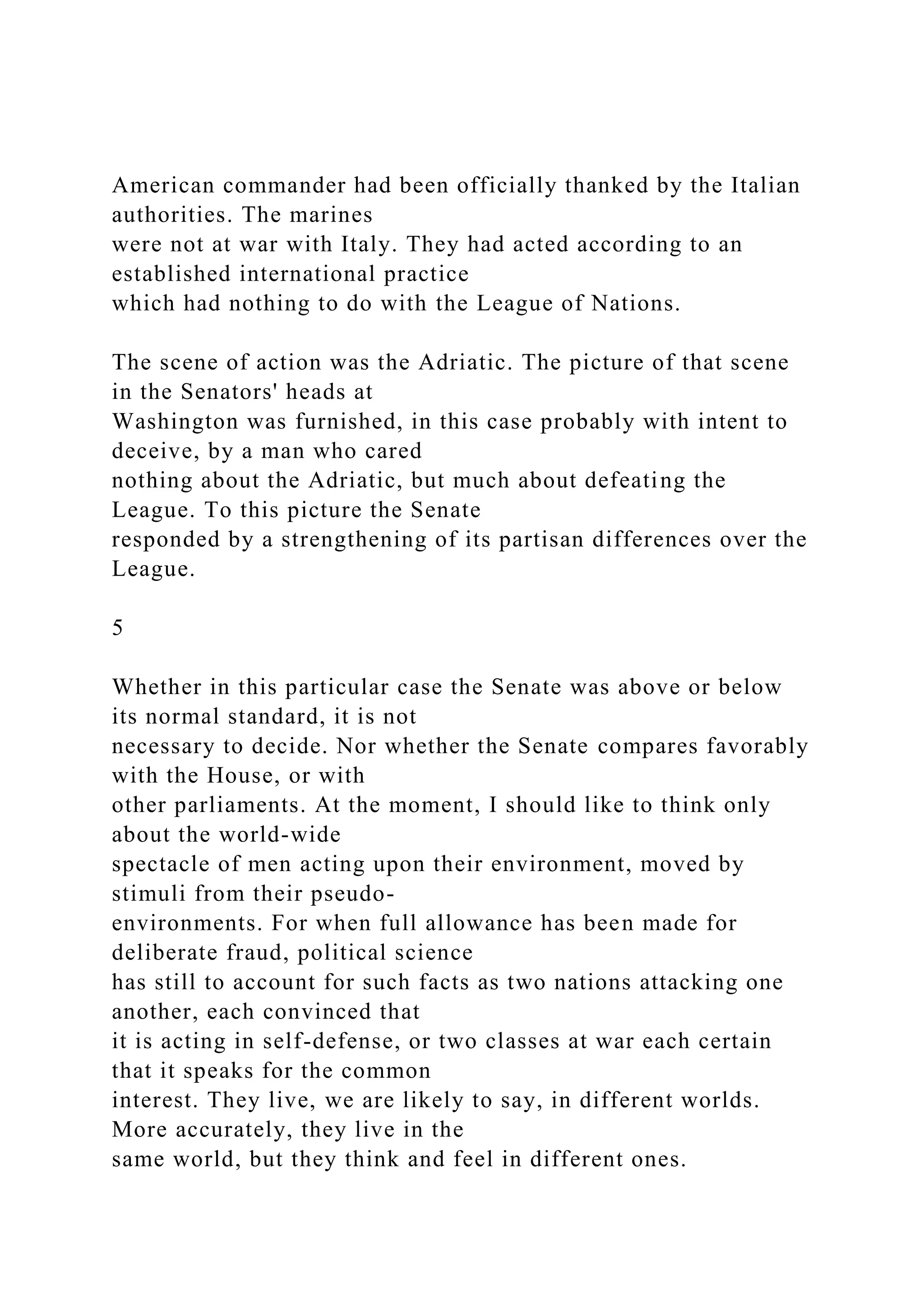 American commander had been officially thanked by the Italian
authorities. The marines
were not at war with Italy. They had acted according to an
established international practice
which had nothing to do with the League of Nations.
The scene of action was the Adriatic. The picture of that scene
in the Senators' heads at
Washington was furnished, in this case probably with intent to
deceive, by a man who cared
nothing about the Adriatic, but much about defeating the
League. To this picture the Senate
responded by a strengthening of its partisan differences over the
League.
5
Whether in this particular case the Senate was above or below
its normal standard, it is not
necessary to decide. Nor whether the Senate compares favorably
with the House, or with
other parliaments. At the moment, I should like to think only
about the world-wide
spectacle of men acting upon their environment, moved by
stimuli from their pseudo-
environments. For when full allowance has been made for
deliberate fraud, political science
has still to account for such facts as two nations attacking one
another, each convinced that
it is acting in self-defense, or two classes at war each certain
that it speaks for the common
interest. They live, we are likely to say, in different worlds.
More accurately, they live in the
same world, but they think and feel in different ones.
 