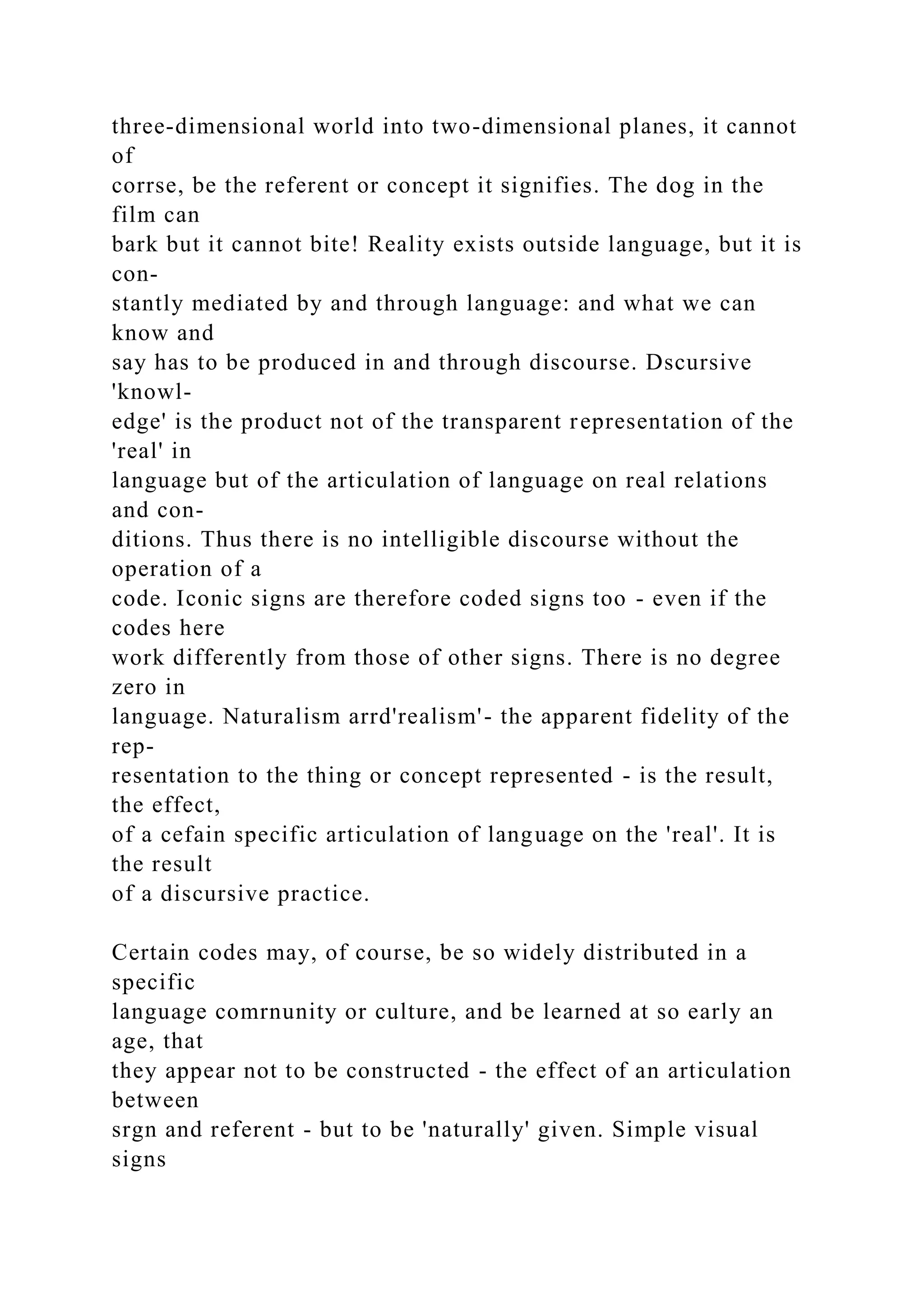 three-dimensional world into two-dimensional planes, it cannot
of
corrse, be the referent or concept it signifies. The dog in the
film can
bark but it cannot bite! Reality exists outside language, but it is
con-
stantly mediated by and through language: and what we can
know and
say has to be produced in and through discourse. Dscursive
'knowl-
edge' is the product not of the transparent representation of the
'real' in
language but of the articulation of language on real relations
and con-
ditions. Thus there is no intelligible discourse without the
operation of a
code. Iconic signs are therefore coded signs too - even if the
codes here
work differently from those of other signs. There is no degree
zero in
language. Naturalism arrd'realism'- the apparent fidelity of the
rep-
resentation to the thing or concept represented - is the result,
the effect,
of a cefain specific articulation of language on the 'real'. It is
the result
of a discursive practice.
Certain codes may, of course, be so widely distributed in a
specific
language comrnunity or culture, and be learned at so early an
age, that
they appear not to be constructed - the effect of an articulation
between
srgn and referent - but to be 'naturally' given. Simple visual
signs
 