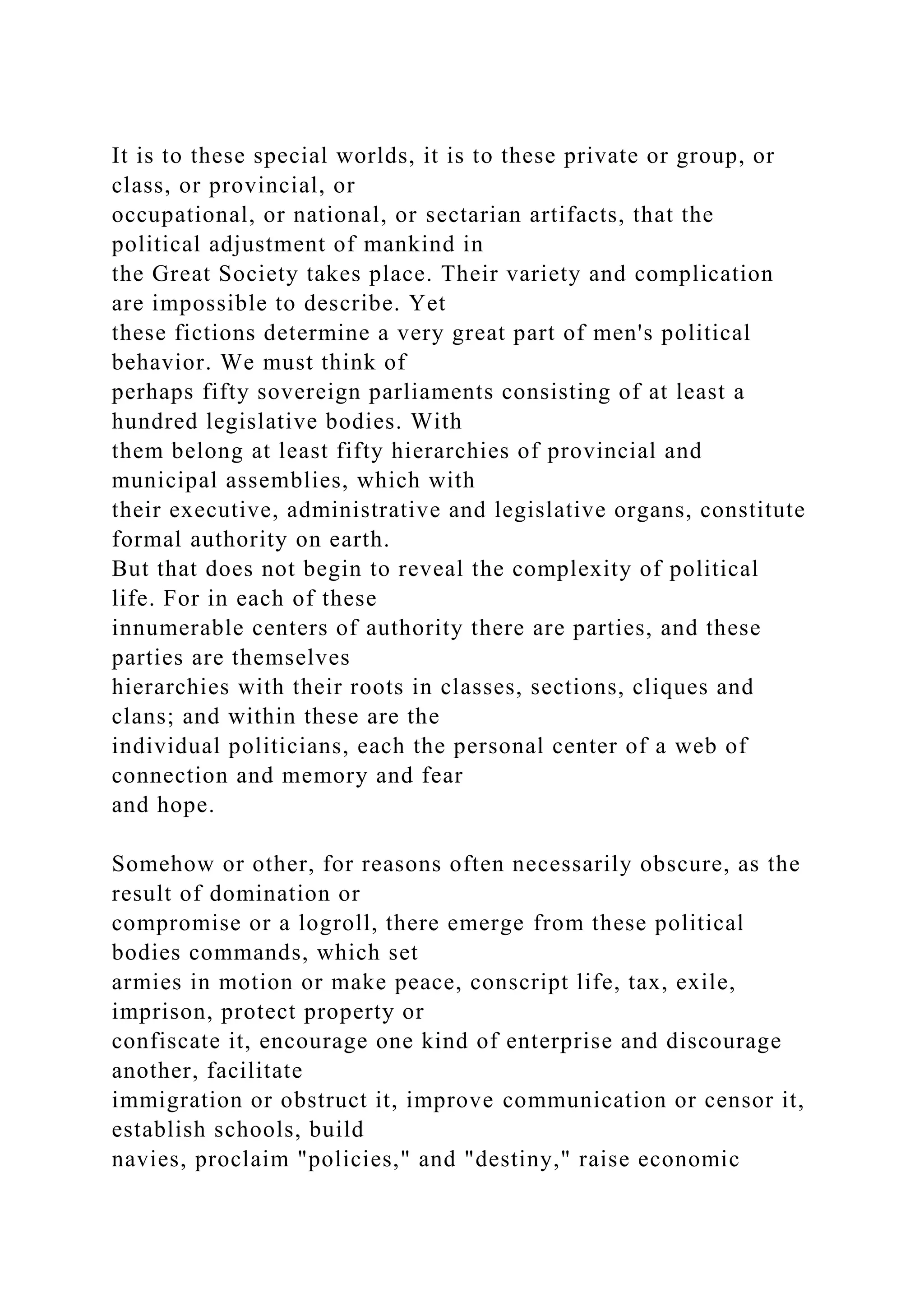 It is to these special worlds, it is to these private or group, or
class, or provincial, or
occupational, or national, or sectarian artifacts, that the
political adjustment of mankind in
the Great Society takes place. Their variety and complication
are impossible to describe. Yet
these fictions determine a very great part of men's political
behavior. We must think of
perhaps fifty sovereign parliaments consisting of at least a
hundred legislative bodies. With
them belong at least fifty hierarchies of provincial and
municipal assemblies, which with
their executive, administrative and legislative organs, constitute
formal authority on earth.
But that does not begin to reveal the complexity of political
life. For in each of these
innumerable centers of authority there are parties, and these
parties are themselves
hierarchies with their roots in classes, sections, cliques and
clans; and within these are the
individual politicians, each the personal center of a web of
connection and memory and fear
and hope.
Somehow or other, for reasons often necessarily obscure, as the
result of domination or
compromise or a logroll, there emerge from these political
bodies commands, which set
armies in motion or make peace, conscript life, tax, exile,
imprison, protect property or
confiscate it, encourage one kind of enterprise and discourage
another, facilitate
immigration or obstruct it, improve communication or censor it,
establish schools, build
navies, proclaim "policies," and "destiny," raise economic
 