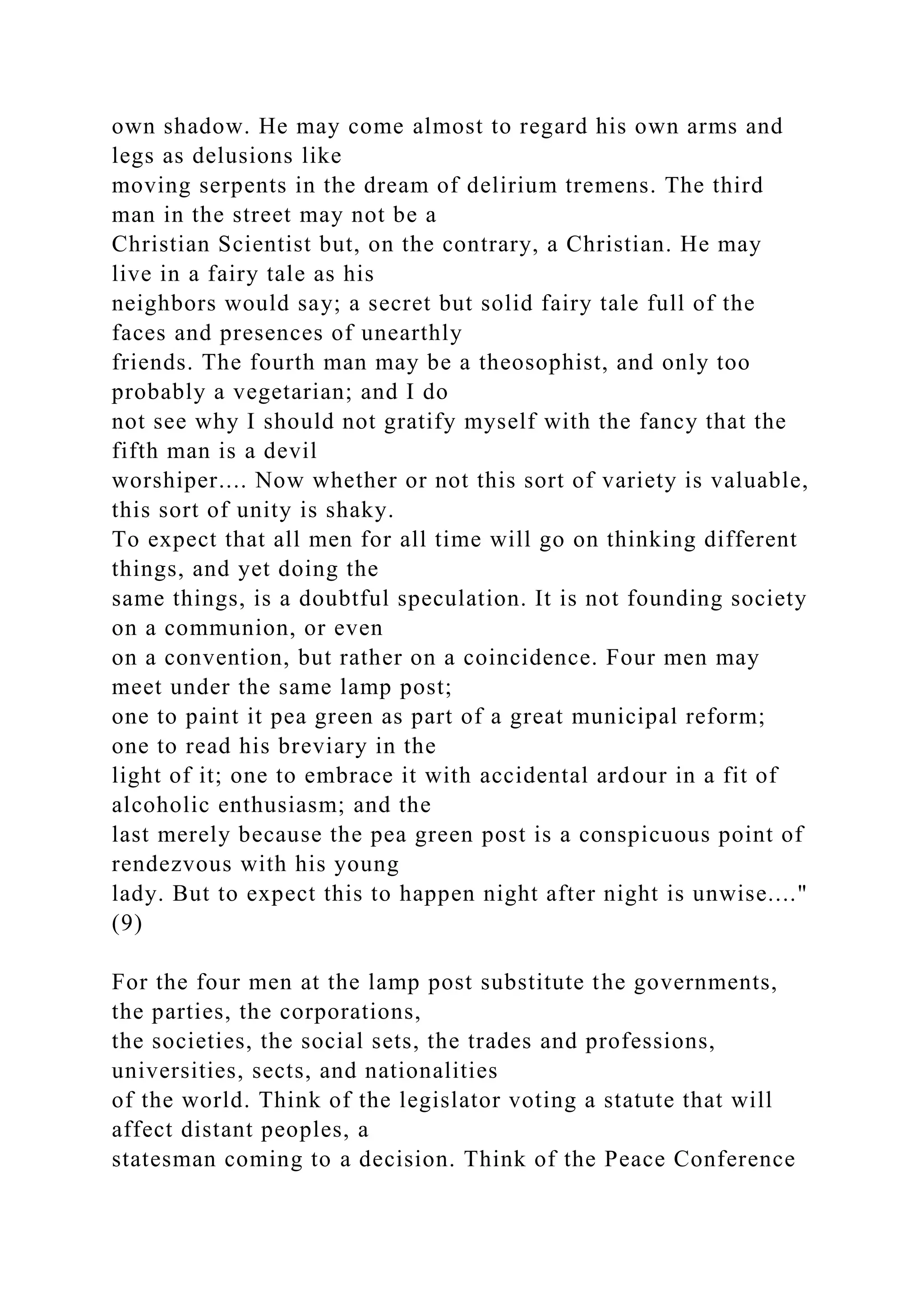 own shadow. He may come almost to regard his own arms and
legs as delusions like
moving serpents in the dream of delirium tremens. The third
man in the street may not be a
Christian Scientist but, on the contrary, a Christian. He may
live in a fairy tale as his
neighbors would say; a secret but solid fairy tale full of the
faces and presences of unearthly
friends. The fourth man may be a theosophist, and only too
probably a vegetarian; and I do
not see why I should not gratify myself with the fancy that the
fifth man is a devil
worshiper.... Now whether or not this sort of variety is valuable,
this sort of unity is shaky.
To expect that all men for all time will go on thinking different
things, and yet doing the
same things, is a doubtful speculation. It is not founding society
on a communion, or even
on a convention, but rather on a coincidence. Four men may
meet under the same lamp post;
one to paint it pea green as part of a great municipal reform;
one to read his breviary in the
light of it; one to embrace it with accidental ardour in a fit of
alcoholic enthusiasm; and the
last merely because the pea green post is a conspicuous point of
rendezvous with his young
lady. But to expect this to happen night after night is unwise...."
(9)
For the four men at the lamp post substitute the governments,
the parties, the corporations,
the societies, the social sets, the trades and professions,
universities, sects, and nationalities
of the world. Think of the legislator voting a statute that will
affect distant peoples, a
statesman coming to a decision. Think of the Peace Conference
 