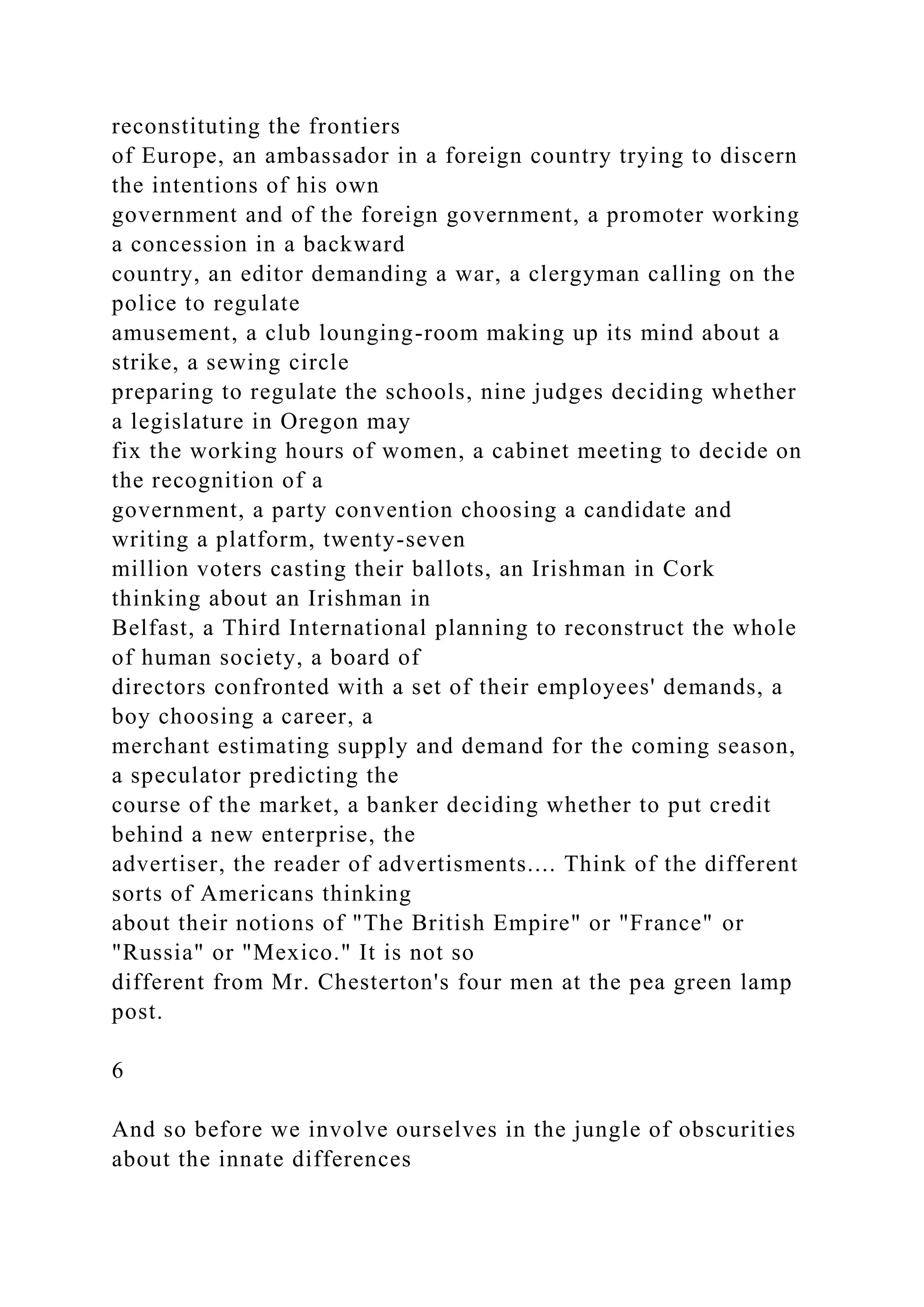reconstituting the frontiers
of Europe, an ambassador in a foreign country trying to discern
the intentions of his own
government and of the foreign government, a promoter working
a concession in a backward
country, an editor demanding a war, a clergyman calling on the
police to regulate
amusement, a club lounging-room making up its mind about a
strike, a sewing circle
preparing to regulate the schools, nine judges deciding whether
a legislature in Oregon may
fix the working hours of women, a cabinet meeting to decide on
the recognition of a
government, a party convention choosing a candidate and
writing a platform, twenty-seven
million voters casting their ballots, an Irishman in Cork
thinking about an Irishman in
Belfast, a Third International planning to reconstruct the whole
of human society, a board of
directors confronted with a set of their employees' demands, a
boy choosing a career, a
merchant estimating supply and demand for the coming season,
a speculator predicting the
course of the market, a banker deciding whether to put credit
behind a new enterprise, the
advertiser, the reader of advertisments.... Think of the different
sorts of Americans thinking
about their notions of "The British Empire" or "France" or
"Russia" or "Mexico." It is not so
different from Mr. Chesterton's four men at the pea green lamp
post.
6
And so before we involve ourselves in the jungle of obscurities
about the innate differences
 
