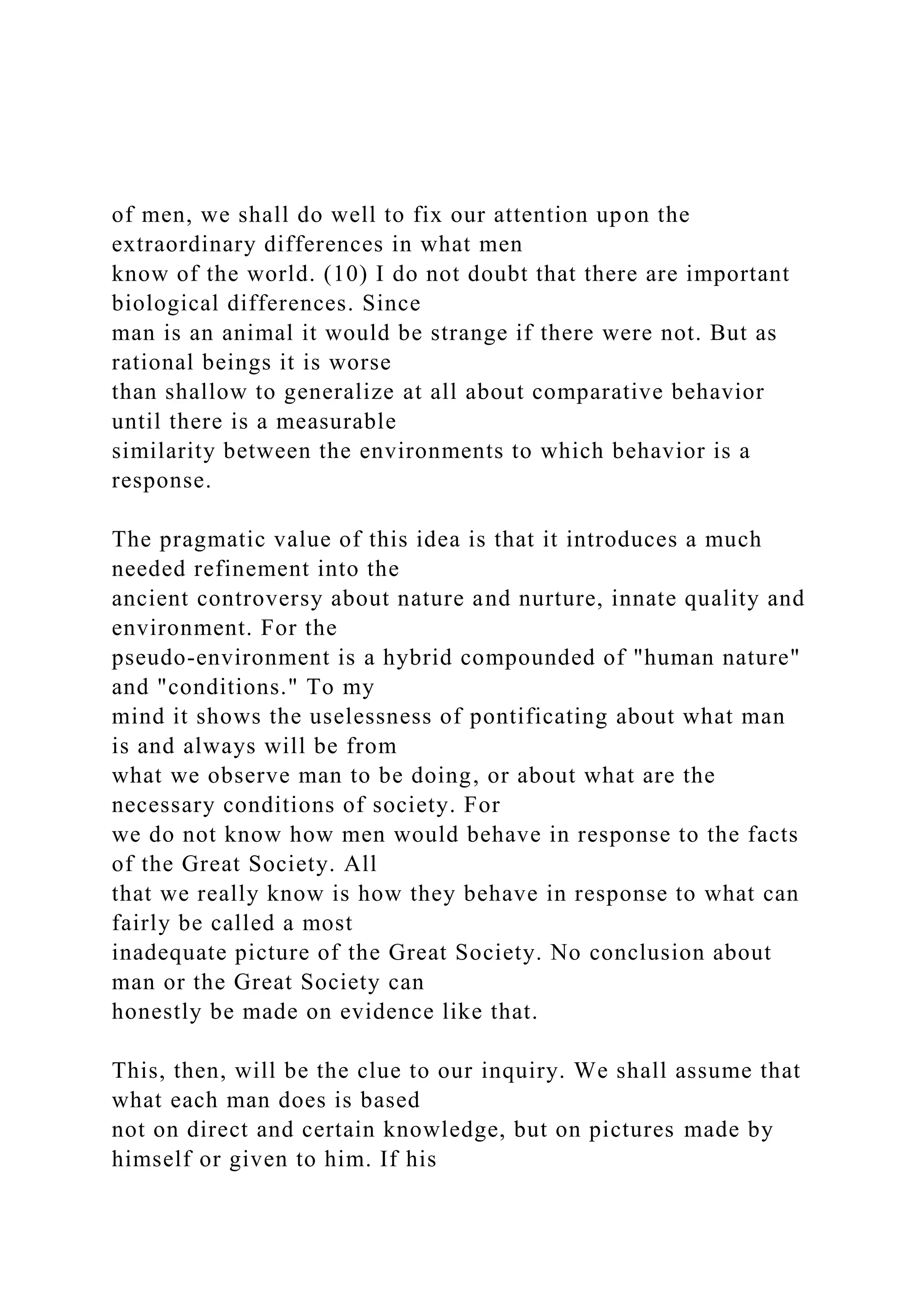 of men, we shall do well to fix our attention upon the
extraordinary differences in what men
know of the world. (10) I do not doubt that there are important
biological differences. Since
man is an animal it would be strange if there were not. But as
rational beings it is worse
than shallow to generalize at all about comparative behavior
until there is a measurable
similarity between the environments to which behavior is a
response.
The pragmatic value of this idea is that it introduces a much
needed refinement into the
ancient controversy about nature and nurture, innate quality and
environment. For the
pseudo-environment is a hybrid compounded of "human nature"
and "conditions." To my
mind it shows the uselessness of pontificating about what man
is and always will be from
what we observe man to be doing, or about what are the
necessary conditions of society. For
we do not know how men would behave in response to the facts
of the Great Society. All
that we really know is how they behave in response to what can
fairly be called a most
inadequate picture of the Great Society. No conclusion about
man or the Great Society can
honestly be made on evidence like that.
This, then, will be the clue to our inquiry. We shall assume that
what each man does is based
not on direct and certain knowledge, but on pictures made by
himself or given to him. If his
 
