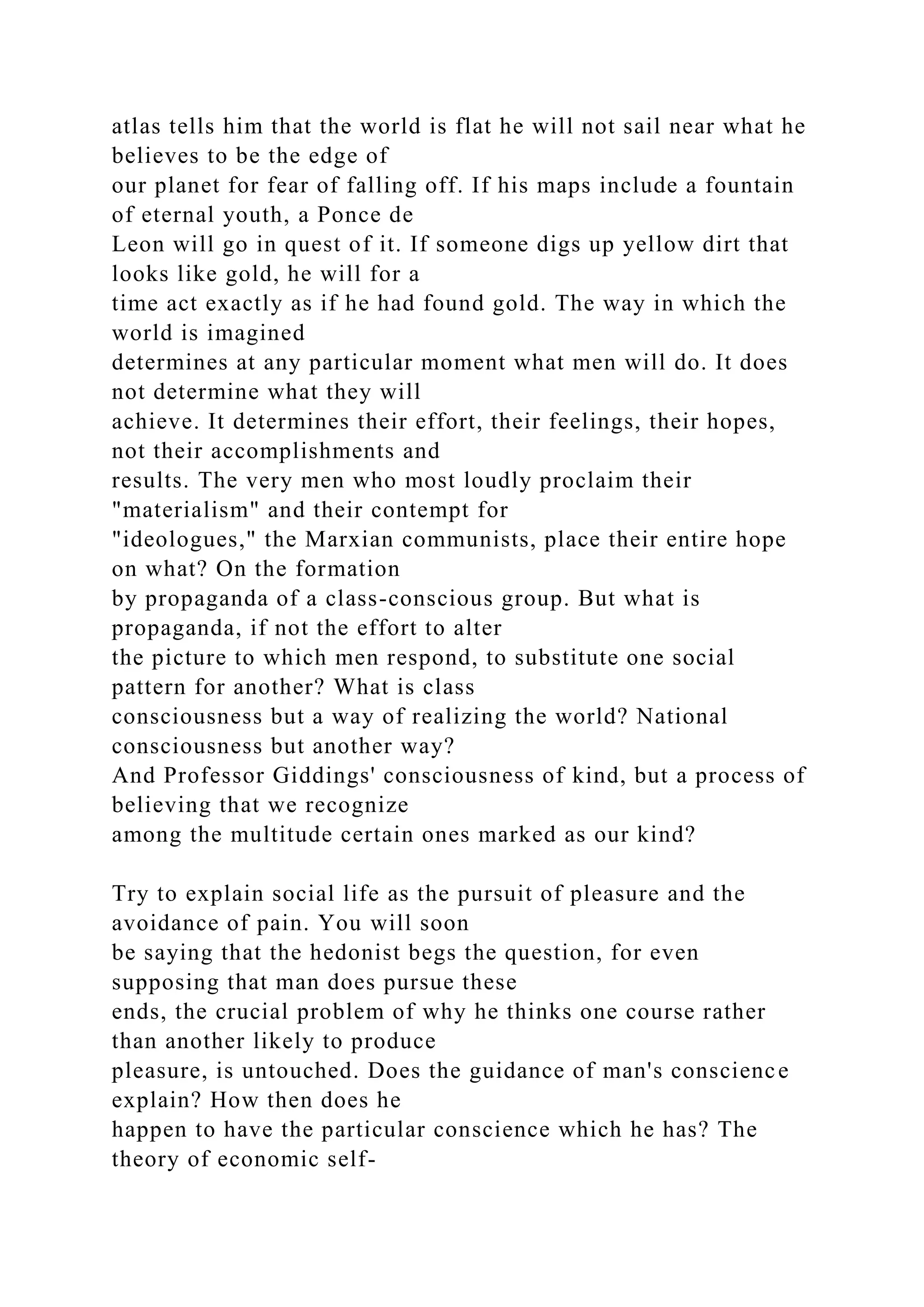 atlas tells him that the world is flat he will not sail near what he
believes to be the edge of
our planet for fear of falling off. If his maps include a fountain
of eternal youth, a Ponce de
Leon will go in quest of it. If someone digs up yellow dirt that
looks like gold, he will for a
time act exactly as if he had found gold. The way in which the
world is imagined
determines at any particular moment what men will do. It does
not determine what they will
achieve. It determines their effort, their feelings, their hopes,
not their accomplishments and
results. The very men who most loudly proclaim their
"materialism" and their contempt for
"ideologues," the Marxian communists, place their entire hope
on what? On the formation
by propaganda of a class-conscious group. But what is
propaganda, if not the effort to alter
the picture to which men respond, to substitute one social
pattern for another? What is class
consciousness but a way of realizing the world? National
consciousness but another way?
And Professor Giddings' consciousness of kind, but a process of
believing that we recognize
among the multitude certain ones marked as our kind?
Try to explain social life as the pursuit of pleasure and the
avoidance of pain. You will soon
be saying that the hedonist begs the question, for even
supposing that man does pursue these
ends, the crucial problem of why he thinks one course rather
than another likely to produce
pleasure, is untouched. Does the guidance of man's conscience
explain? How then does he
happen to have the particular conscience which he has? The
theory of economic self-
 