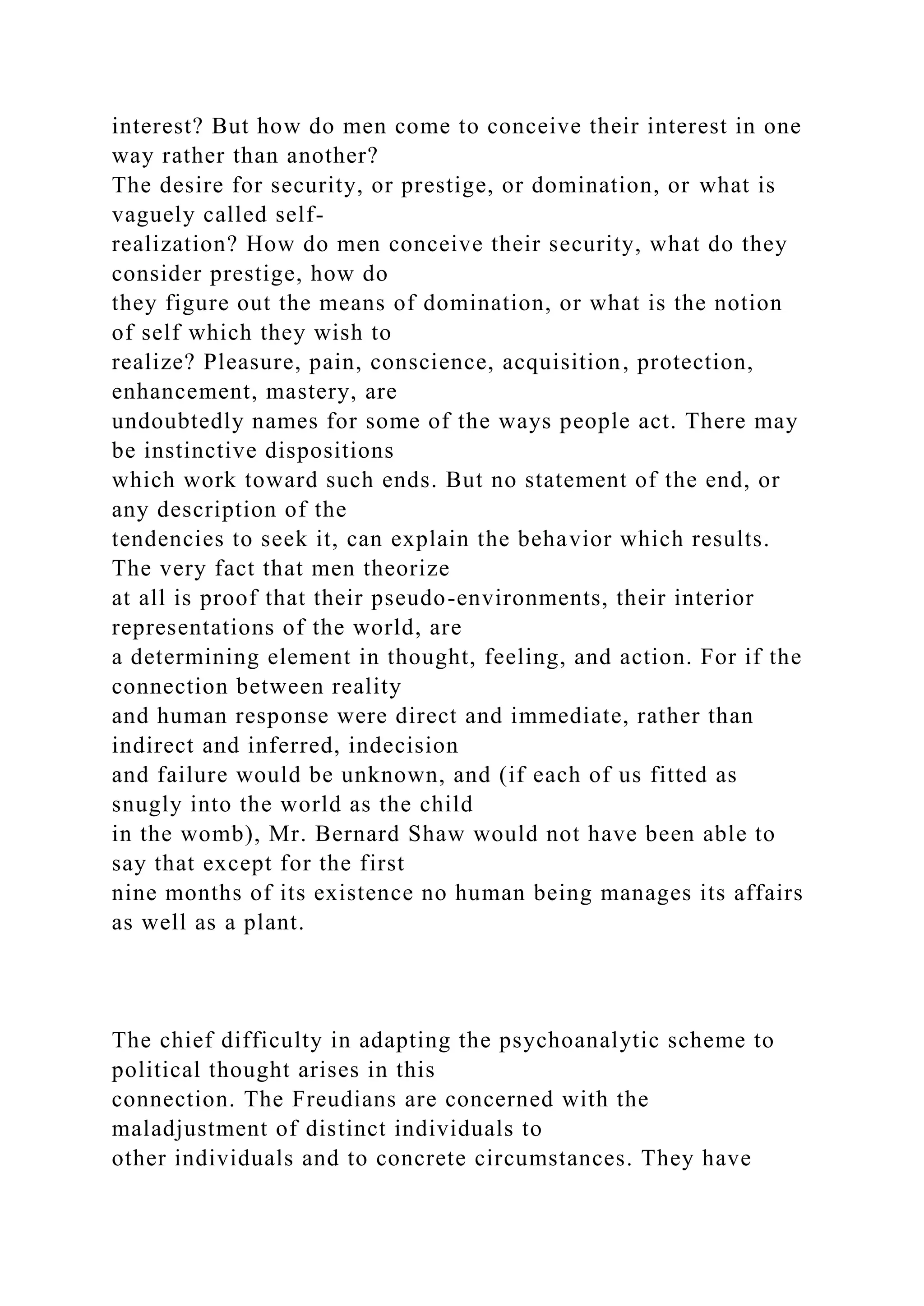interest? But how do men come to conceive their interest in one
way rather than another?
The desire for security, or prestige, or domination, or what is
vaguely called self-
realization? How do men conceive their security, what do they
consider prestige, how do
they figure out the means of domination, or what is the notion
of self which they wish to
realize? Pleasure, pain, conscience, acquisition, protection,
enhancement, mastery, are
undoubtedly names for some of the ways people act. There may
be instinctive dispositions
which work toward such ends. But no statement of the end, or
any description of the
tendencies to seek it, can explain the behavior which results.
The very fact that men theorize
at all is proof that their pseudo-environments, their interior
representations of the world, are
a determining element in thought, feeling, and action. For if the
connection between reality
and human response were direct and immediate, rather than
indirect and inferred, indecision
and failure would be unknown, and (if each of us fitted as
snugly into the world as the child
in the womb), Mr. Bernard Shaw would not have been able to
say that except for the first
nine months of its existence no human being manages its affairs
as well as a plant.
The chief difficulty in adapting the psychoanalytic scheme to
political thought arises in this
connection. The Freudians are concerned with the
maladjustment of distinct individuals to
other individuals and to concrete circumstances. They have
 