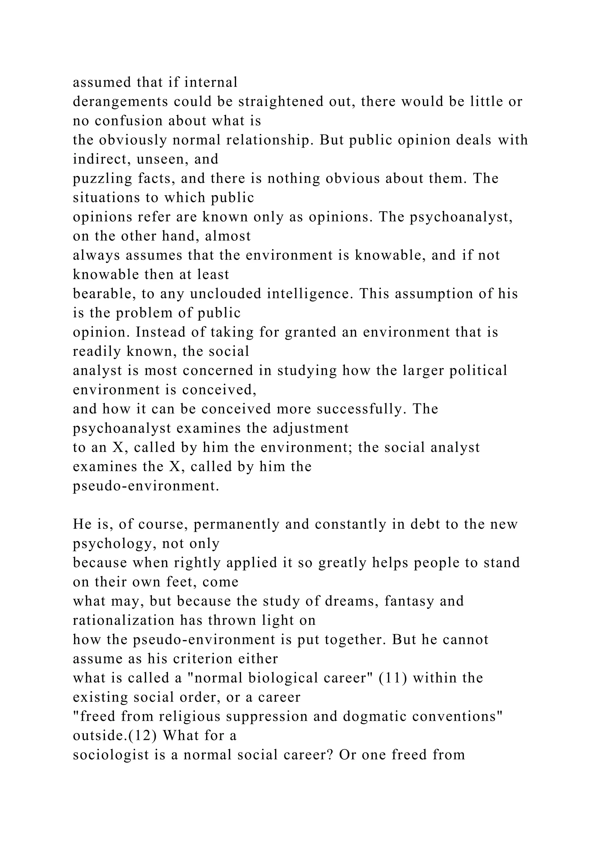 assumed that if internal
derangements could be straightened out, there would be little or
no confusion about what is
the obviously normal relationship. But public opinion deals with
indirect, unseen, and
puzzling facts, and there is nothing obvious about them. The
situations to which public
opinions refer are known only as opinions. The psychoanalyst,
on the other hand, almost
always assumes that the environment is knowable, and if not
knowable then at least
bearable, to any unclouded intelligence. This assumption of his
is the problem of public
opinion. Instead of taking for granted an environment that is
readily known, the social
analyst is most concerned in studying how the larger political
environment is conceived,
and how it can be conceived more successfully. The
psychoanalyst examines the adjustment
to an X, called by him the environment; the social analyst
examines the X, called by him the
pseudo-environment.
He is, of course, permanently and constantly in debt to the new
psychology, not only
because when rightly applied it so greatly helps people to stand
on their own feet, come
what may, but because the study of dreams, fantasy and
rationalization has thrown light on
how the pseudo-environment is put together. But he cannot
assume as his criterion either
what is called a "normal biological career" (11) within the
existing social order, or a career
"freed from religious suppression and dogmatic conventions"
outside.(12) What for a
sociologist is a normal social career? Or one freed from
 