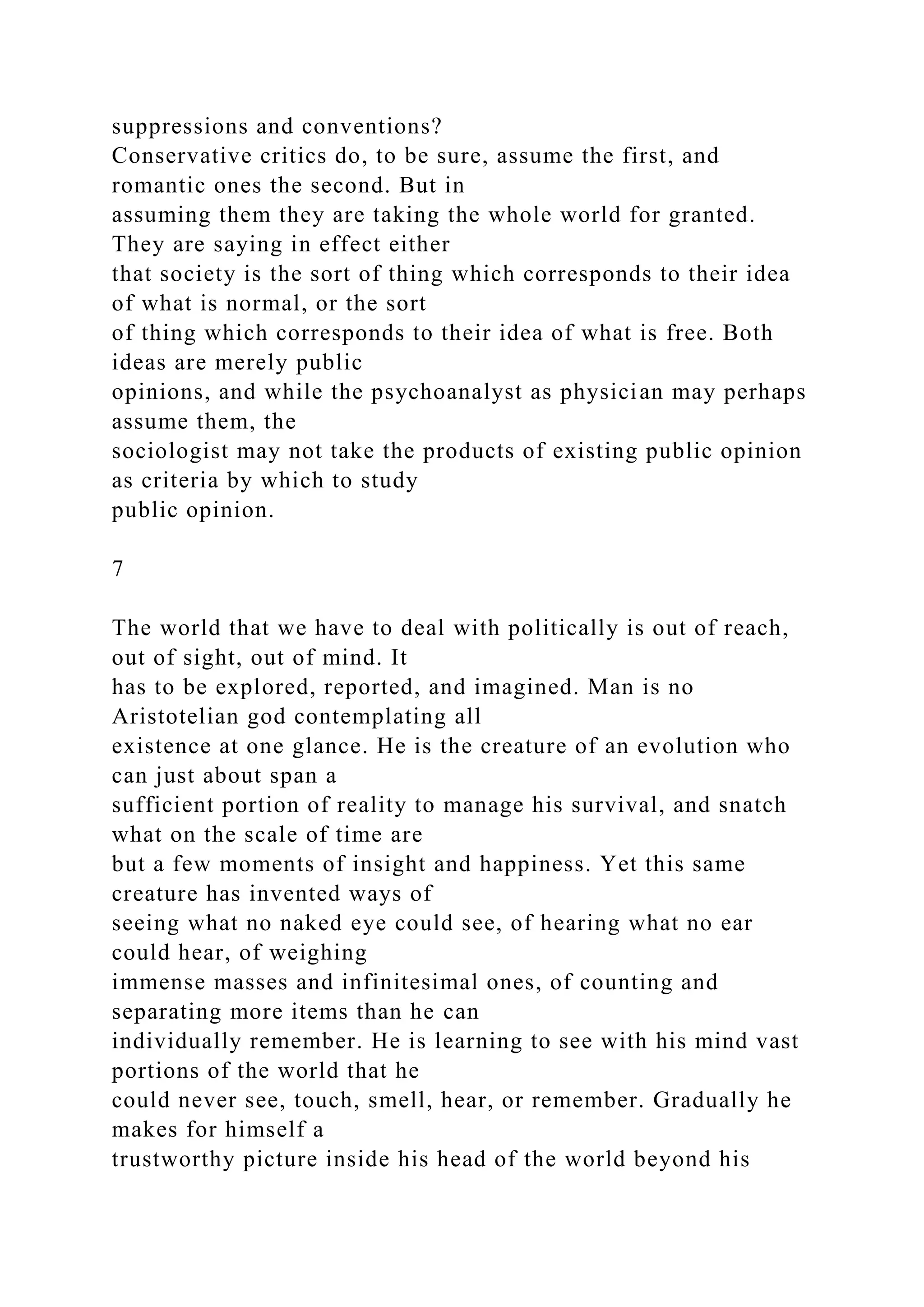 suppressions and conventions?
Conservative critics do, to be sure, assume the first, and
romantic ones the second. But in
assuming them they are taking the whole world for granted.
They are saying in effect either
that society is the sort of thing which corresponds to their idea
of what is normal, or the sort
of thing which corresponds to their idea of what is free. Both
ideas are merely public
opinions, and while the psychoanalyst as physician may perhaps
assume them, the
sociologist may not take the products of existing public opinion
as criteria by which to study
public opinion.
7
The world that we have to deal with politically is out of reach,
out of sight, out of mind. It
has to be explored, reported, and imagined. Man is no
Aristotelian god contemplating all
existence at one glance. He is the creature of an evolution who
can just about span a
sufficient portion of reality to manage his survival, and snatch
what on the scale of time are
but a few moments of insight and happiness. Yet this same
creature has invented ways of
seeing what no naked eye could see, of hearing what no ear
could hear, of weighing
immense masses and infinitesimal ones, of counting and
separating more items than he can
individually remember. He is learning to see with his mind vast
portions of the world that he
could never see, touch, smell, hear, or remember. Gradually he
makes for himself a
trustworthy picture inside his head of the world beyond his
 