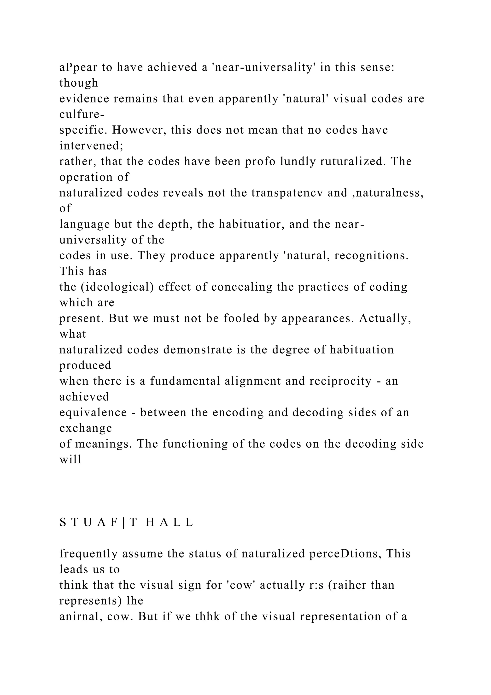 aPpear to have achieved a 'near-universality' in this sense:
though
evidence remains that even apparently 'natural' visual codes are
culfure-
specific. However, this does not mean that no codes have
intervened;
rather, that the codes have been profo lundly ruturalized. The
operation of
naturalized codes reveals not the transpatencv and ,naturalness,
of
language but the depth, the habituatior, and the near-
universality of the
codes in use. They produce apparently 'natural, recognitions.
This has
the (ideological) effect of concealing the practices of coding
which are
present. But we must not be fooled by appearances. Actually,
what
naturalized codes demonstrate is the degree of habituation
produced
when there is a fundamental alignment and reciprocity - an
achieved
equivalence - between the encoding and decoding sides of an
exchange
of meanings. The functioning of the codes on the decoding side
will
S T U A F | T H A L L
frequently assume the status of naturalized perceDtions, This
leads us to
think that the visual sign for 'cow' actually r:s (raiher than
represents) lhe
anirnal, cow. But if we thhk of the visual representation of a
 