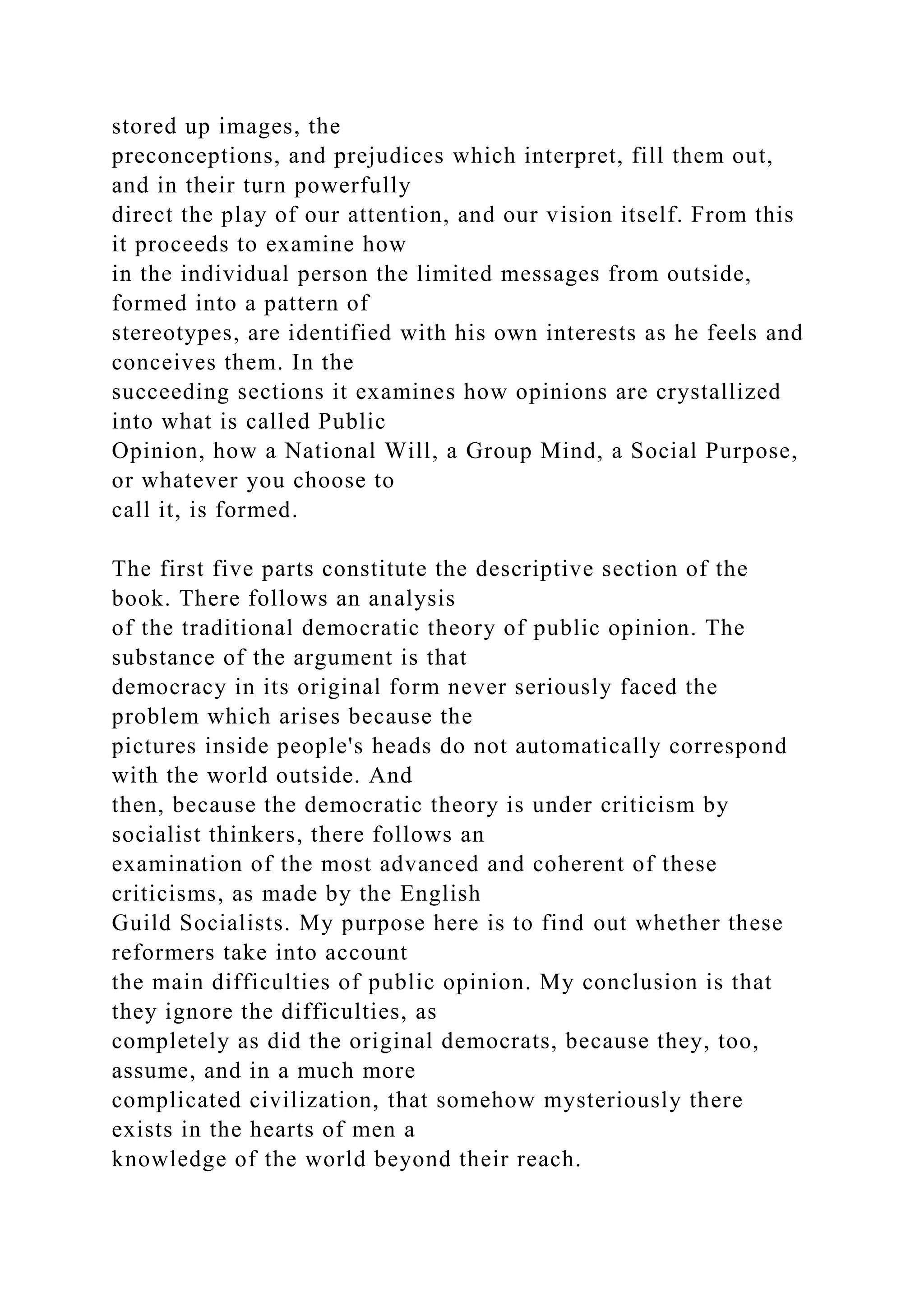 stored up images, the
preconceptions, and prejudices which interpret, fill them out,
and in their turn powerfully
direct the play of our attention, and our vision itself. From this
it proceeds to examine how
in the individual person the limited messages from outside,
formed into a pattern of
stereotypes, are identified with his own interests as he feels and
conceives them. In the
succeeding sections it examines how opinions are crystallized
into what is called Public
Opinion, how a National Will, a Group Mind, a Social Purpose,
or whatever you choose to
call it, is formed.
The first five parts constitute the descriptive section of the
book. There follows an analysis
of the traditional democratic theory of public opinion. The
substance of the argument is that
democracy in its original form never seriously faced the
problem which arises because the
pictures inside people's heads do not automatically correspond
with the world outside. And
then, because the democratic theory is under criticism by
socialist thinkers, there follows an
examination of the most advanced and coherent of these
criticisms, as made by the English
Guild Socialists. My purpose here is to find out whether these
reformers take into account
the main difficulties of public opinion. My conclusion is that
they ignore the difficulties, as
completely as did the original democrats, because they, too,
assume, and in a much more
complicated civilization, that somehow mysteriously there
exists in the hearts of men a
knowledge of the world beyond their reach.
 