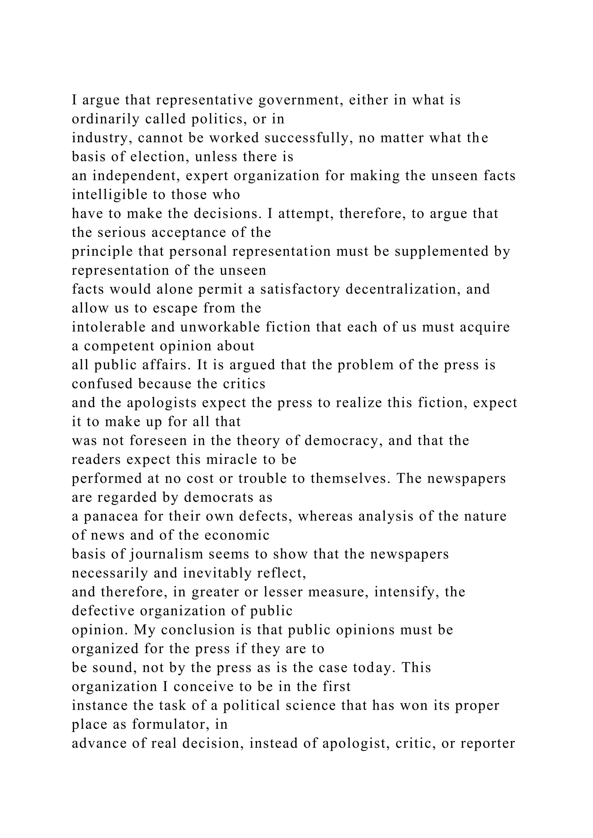 I argue that representative government, either in what is
ordinarily called politics, or in
industry, cannot be worked successfully, no matter what the
basis of election, unless there is
an independent, expert organization for making the unseen facts
intelligible to those who
have to make the decisions. I attempt, therefore, to argue that
the serious acceptance of the
principle that personal representation must be supplemented by
representation of the unseen
facts would alone permit a satisfactory decentralization, and
allow us to escape from the
intolerable and unworkable fiction that each of us must acquire
a competent opinion about
all public affairs. It is argued that the problem of the press is
confused because the critics
and the apologists expect the press to realize this fiction, expect
it to make up for all that
was not foreseen in the theory of democracy, and that the
readers expect this miracle to be
performed at no cost or trouble to themselves. The newspapers
are regarded by democrats as
a panacea for their own defects, whereas analysis of the nature
of news and of the economic
basis of journalism seems to show that the newspapers
necessarily and inevitably reflect,
and therefore, in greater or lesser measure, intensify, the
defective organization of public
opinion. My conclusion is that public opinions must be
organized for the press if they are to
be sound, not by the press as is the case today. This
organization I conceive to be in the first
instance the task of a political science that has won its proper
place as formulator, in
advance of real decision, instead of apologist, critic, or reporter
 