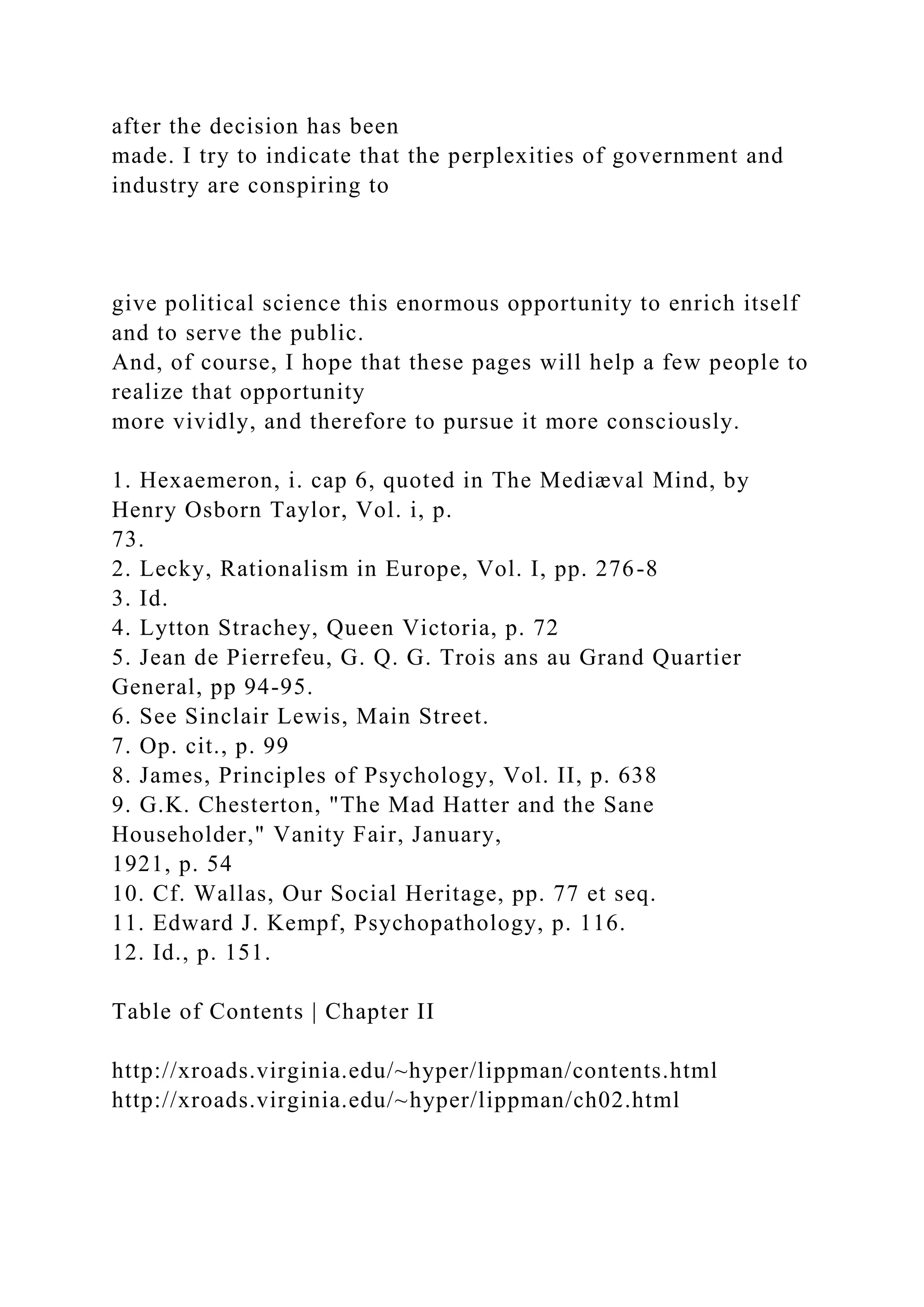 after the decision has been
made. I try to indicate that the perplexities of government and
industry are conspiring to
give political science this enormous opportunity to enrich itself
and to serve the public.
And, of course, I hope that these pages will help a few people to
realize that opportunity
more vividly, and therefore to pursue it more consciously.
1. Hexaemeron, i. cap 6, quoted in The Mediæval Mind, by
Henry Osborn Taylor, Vol. i, p.
73.
2. Lecky, Rationalism in Europe, Vol. I, pp. 276-8
3. Id.
4. Lytton Strachey, Queen Victoria, p. 72
5. Jean de Pierrefeu, G. Q. G. Trois ans au Grand Quartier
General, pp 94-95.
6. See Sinclair Lewis, Main Street.
7. Op. cit., p. 99
8. James, Principles of Psychology, Vol. II, p. 638
9. G.K. Chesterton, "The Mad Hatter and the Sane
Householder," Vanity Fair, January,
1921, p. 54
10. Cf. Wallas, Our Social Heritage, pp. 77 et seq.
11. Edward J. Kempf, Psychopathology, p. 116.
12. Id., p. 151.
Table of Contents | Chapter II
http://xroads.virginia.edu/~hyper/lippman/contents.html
http://xroads.virginia.edu/~hyper/lippman/ch02.html
 