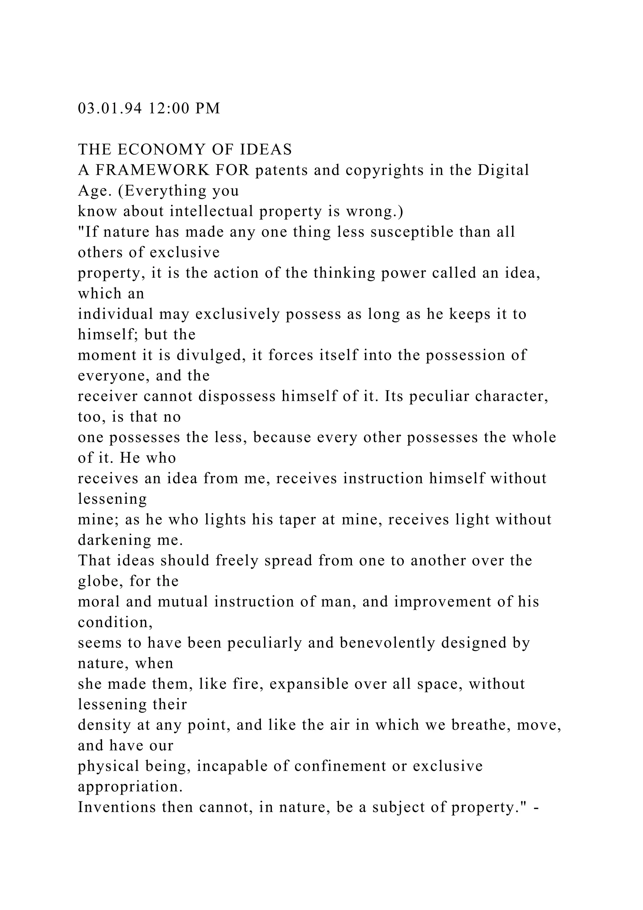 03.01.94 12:00 PM
THE ECONOMY OF IDEAS
A FRAMEWORK FOR patents and copyrights in the Digital
Age. (Everything you
know about intellectual property is wrong.)
"If nature has made any one thing less susceptible than all
others of exclusive
property, it is the action of the thinking power called an idea,
which an
individual may exclusively possess as long as he keeps it to
himself; but the
moment it is divulged, it forces itself into the possession of
everyone, and the
receiver cannot dispossess himself of it. Its peculiar character,
too, is that no
one possesses the less, because every other possesses the whole
of it. He who
receives an idea from me, receives instruction himself without
lessening
mine; as he who lights his taper at mine, receives light without
darkening me.
That ideas should freely spread from one to another over the
globe, for the
moral and mutual instruction of man, and improvement of his
condition,
seems to have been peculiarly and benevolently designed by
nature, when
she made them, like fire, expansible over all space, without
lessening their
density at any point, and like the air in which we breathe, move,
and have our
physical being, incapable of confinement or exclusive
appropriation.
Inventions then cannot, in nature, be a subject of property." -
 