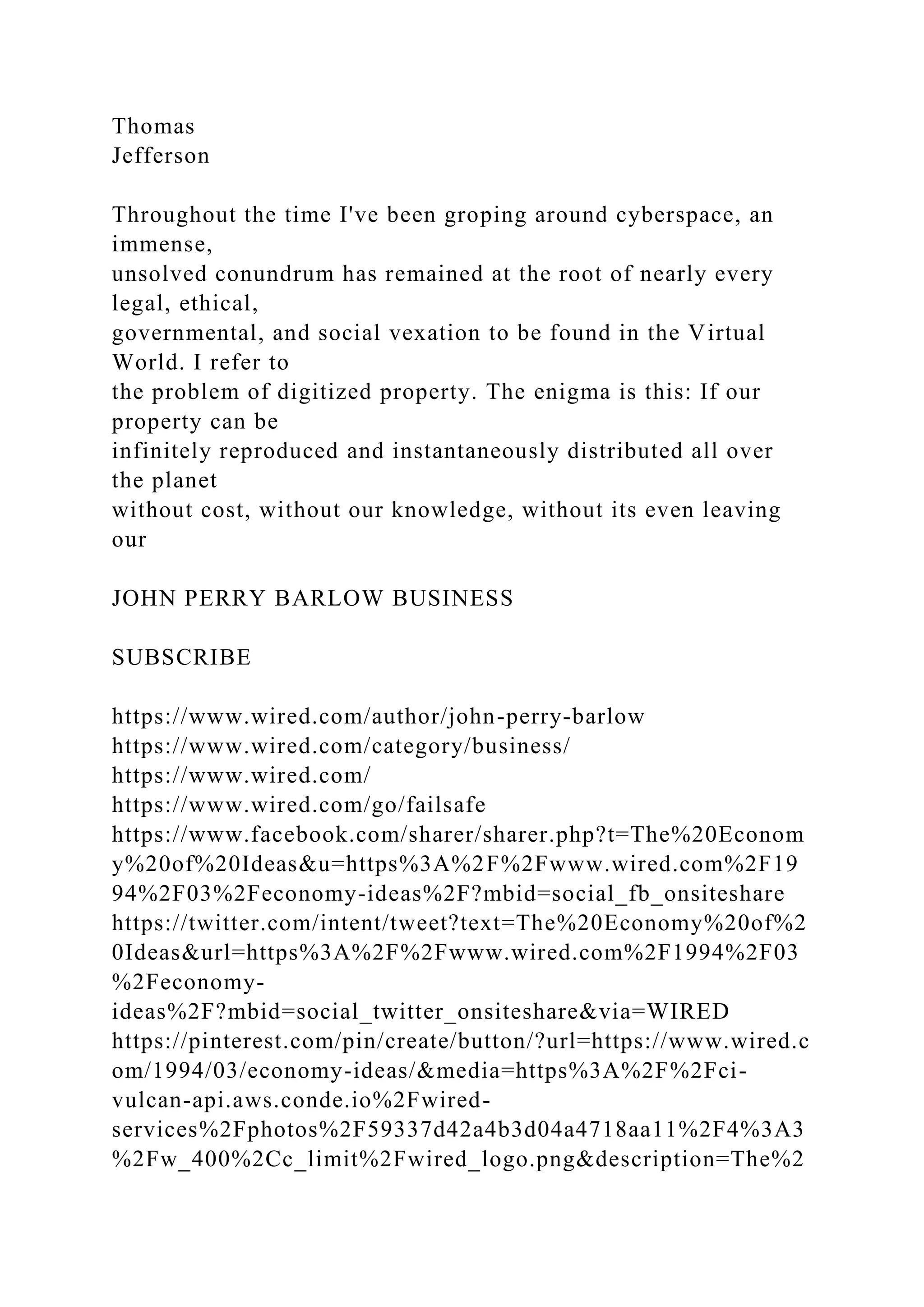 Thomas
Jefferson
Throughout the time I've been groping around cyberspace, an
immense,
unsolved conundrum has remained at the root of nearly every
legal, ethical,
governmental, and social vexation to be found in the Virtual
World. I refer to
the problem of digitized property. The enigma is this: If our
property can be
infinitely reproduced and instantaneously distributed all over
the planet
without cost, without our knowledge, without its even leaving
our
JOHN PERRY BARLOW BUSINESS
SUBSCRIBE
https://www.wired.com/author/john-perry-barlow
https://www.wired.com/category/business/
https://www.wired.com/
https://www.wired.com/go/failsafe
https://www.facebook.com/sharer/sharer.php?t=The%20Econom
y%20of%20Ideas&u=https%3A%2F%2Fwww.wired.com%2F19
94%2F03%2Feconomy-ideas%2F?mbid=social_fb_onsiteshare
https://twitter.com/intent/tweet?text=The%20Economy%20of%2
0Ideas&url=https%3A%2F%2Fwww.wired.com%2F1994%2F03
%2Feconomy-
ideas%2F?mbid=social_twitter_onsiteshare&via=WIRED
https://pinterest.com/pin/create/button/?url=https://www.wired.c
om/1994/03/economy-ideas/&media=https%3A%2F%2Fci-
vulcan-api.aws.conde.io%2Fwired-
services%2Fphotos%2F59337d42a4b3d04a4718aa11%2F4%3A3
%2Fw_400%2Cc_limit%2Fwired_logo.png&description=The%2
 