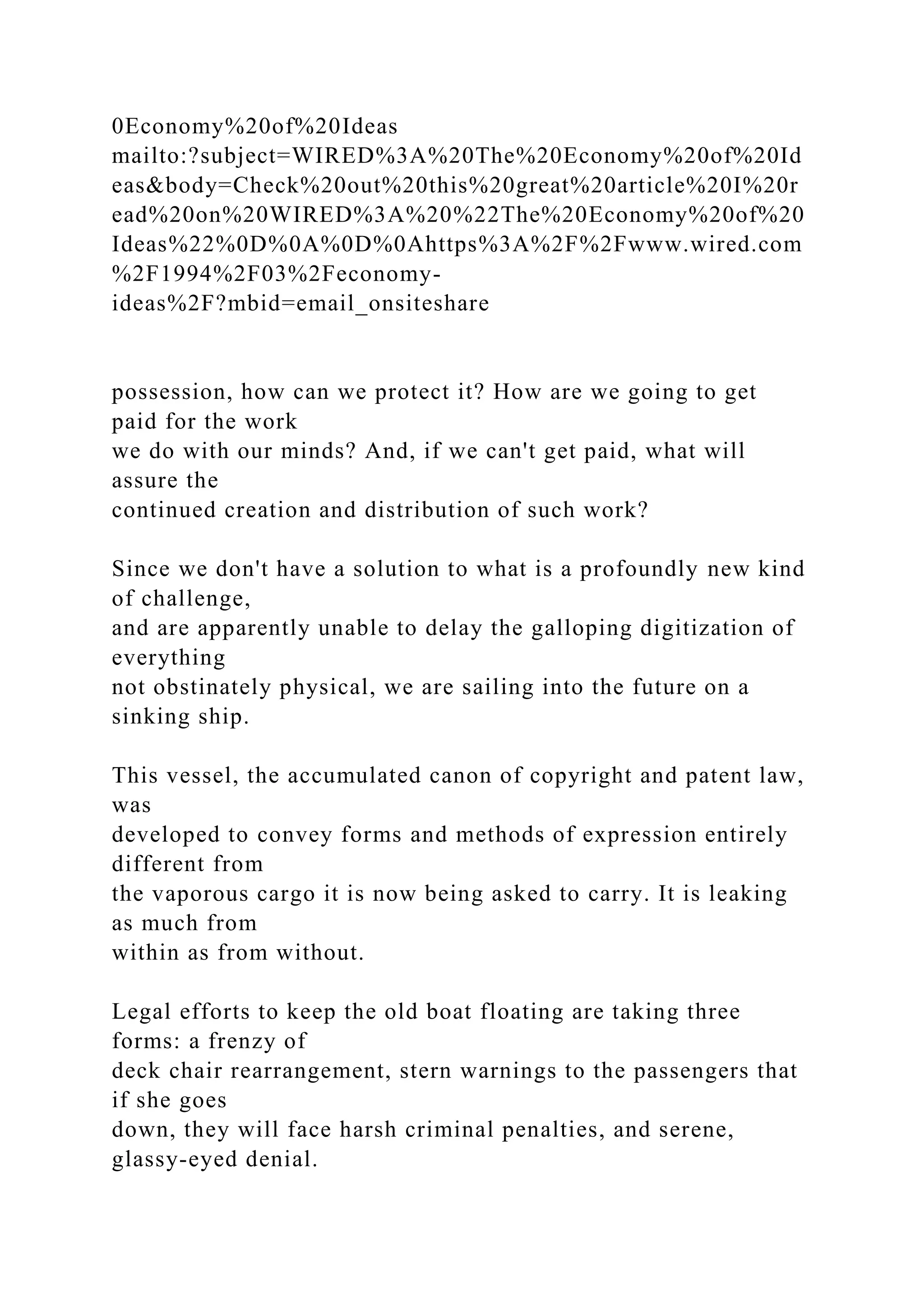 0Economy%20of%20Ideas
mailto:?subject=WIRED%3A%20The%20Economy%20of%20Id
eas&body=Check%20out%20this%20great%20article%20I%20r
ead%20on%20WIRED%3A%20%22The%20Economy%20of%20
Ideas%22%0D%0A%0D%0Ahttps%3A%2F%2Fwww.wired.com
%2F1994%2F03%2Feconomy-
ideas%2F?mbid=email_onsiteshare
possession, how can we protect it? How are we going to get
paid for the work
we do with our minds? And, if we can't get paid, what will
assure the
continued creation and distribution of such work?
Since we don't have a solution to what is a profoundly new kind
of challenge,
and are apparently unable to delay the galloping digitization of
everything
not obstinately physical, we are sailing into the future on a
sinking ship.
This vessel, the accumulated canon of copyright and patent law,
was
developed to convey forms and methods of expression entirely
different from
the vaporous cargo it is now being asked to carry. It is leaking
as much from
within as from without.
Legal efforts to keep the old boat floating are taking three
forms: a frenzy of
deck chair rearrangement, stern warnings to the passengers that
if she goes
down, they will face harsh criminal penalties, and serene,
glassy-eyed denial.
 