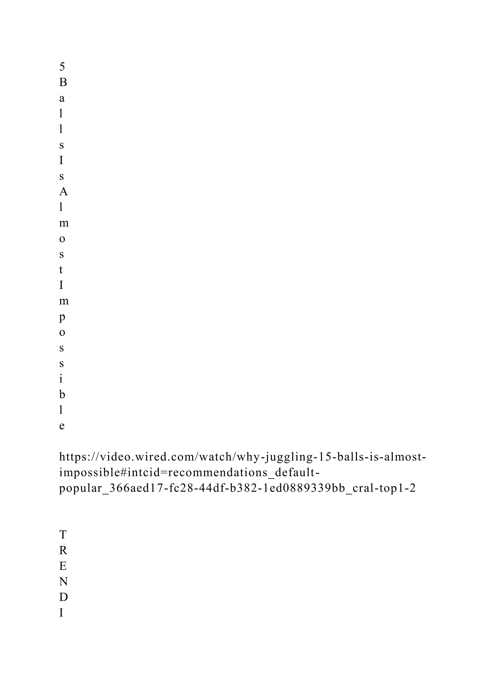 5
B
a
l
l
s
I
s
A
l
m
o
s
t
I
m
p
o
s
s
i
b
l
e
https://video.wired.com/watch/why-juggling-15-balls-is-almost-
impossible#intcid=recommendations_default-
popular_366aed17-fc28-44df-b382-1ed0889339bb_cral-top1-2
T
R
E
N
D
I
 