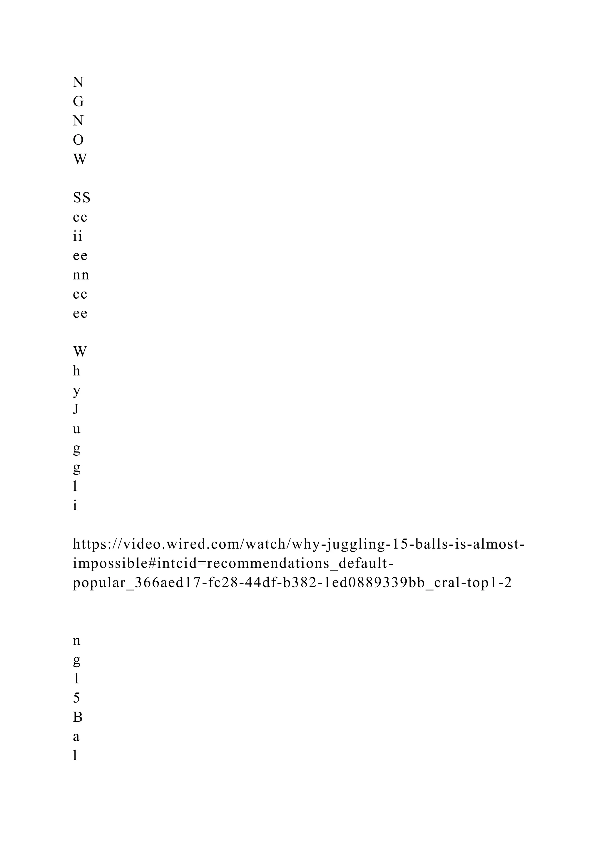 N
G
N
O
W
SS
cc
ii
ee
nn
cc
ee
W
h
y
J
u
g
g
l
i
https://video.wired.com/watch/why-juggling-15-balls-is-almost-
impossible#intcid=recommendations_default-
popular_366aed17-fc28-44df-b382-1ed0889339bb_cral-top1-2
n
g
1
5
B
a
l
 