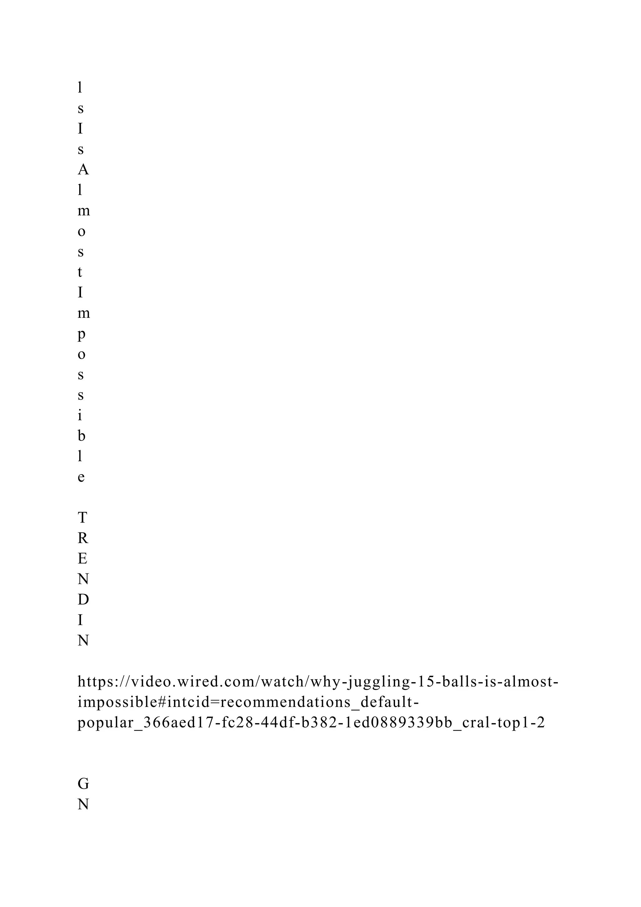 l
s
I
s
A
l
m
o
s
t
I
m
p
o
s
s
i
b
l
e
T
R
E
N
D
I
N
https://video.wired.com/watch/why-juggling-15-balls-is-almost-
impossible#intcid=recommendations_default-
popular_366aed17-fc28-44df-b382-1ed0889339bb_cral-top1-2
G
N
 
