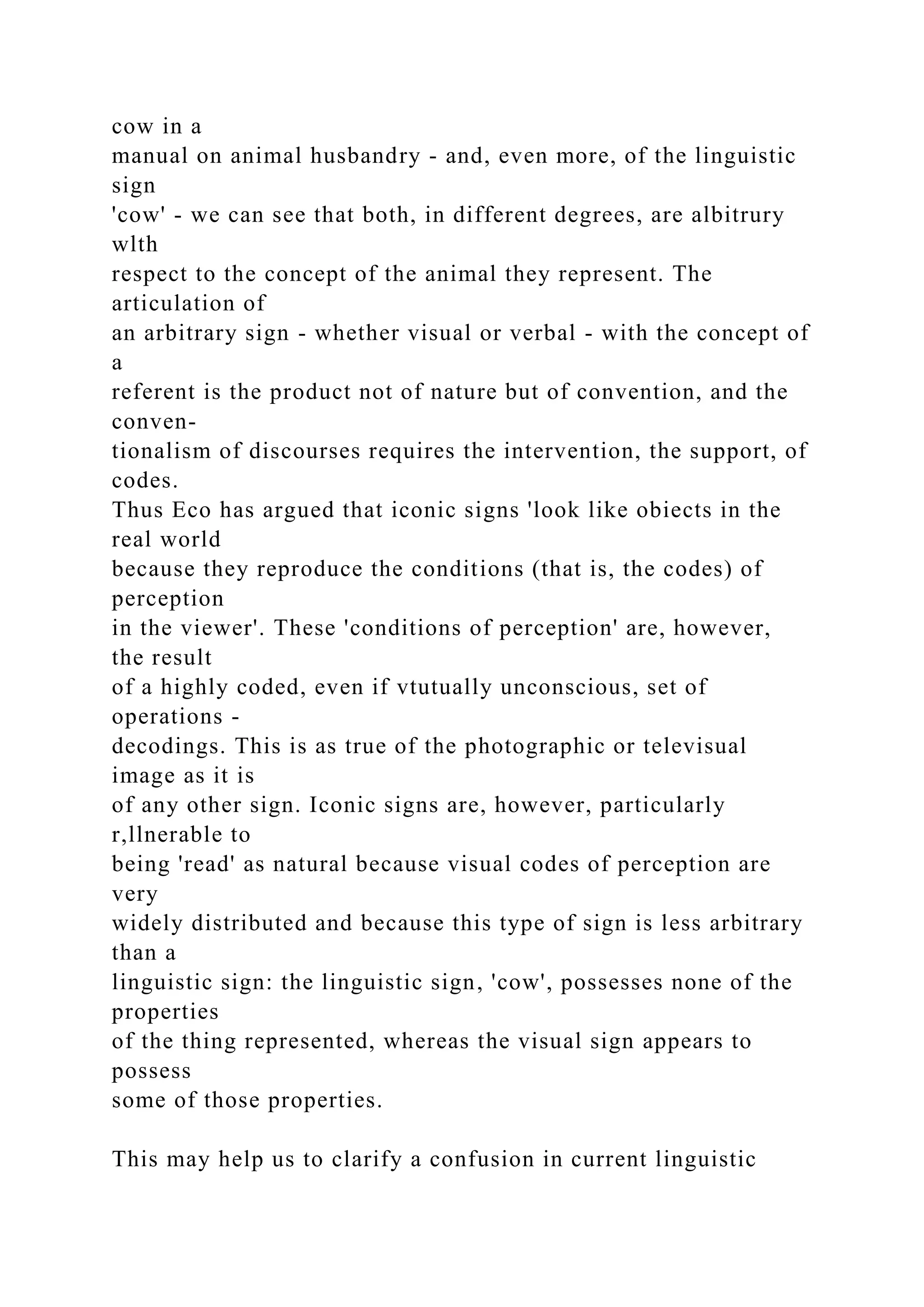cow in a
manual on animal husbandry - and, even more, of the linguistic
sign
'cow' - we can see that both, in different degrees, are albitrury
wlth
respect to the concept of the animal they represent. The
articulation of
an arbitrary sign - whether visual or verbal - with the concept of
a
referent is the product not of nature but of convention, and the
conven-
tionalism of discourses requires the intervention, the support, of
codes.
Thus Eco has argued that iconic signs 'look like obiects in the
real world
because they reproduce the conditions (that is, the codes) of
perception
in the viewer'. These 'conditions of perception' are, however,
the result
of a highly coded, even if vtutually unconscious, set of
operations -
decodings. This is as true of the photographic or televisual
image as it is
of any other sign. Iconic signs are, however, particularly
r,llnerable to
being 'read' as natural because visual codes of perception are
very
widely distributed and because this type of sign is less arbitrary
than a
linguistic sign: the linguistic sign, 'cow', possesses none of the
properties
of the thing represented, whereas the visual sign appears to
possess
some of those properties.
This may help us to clarify a confusion in current linguistic
 
