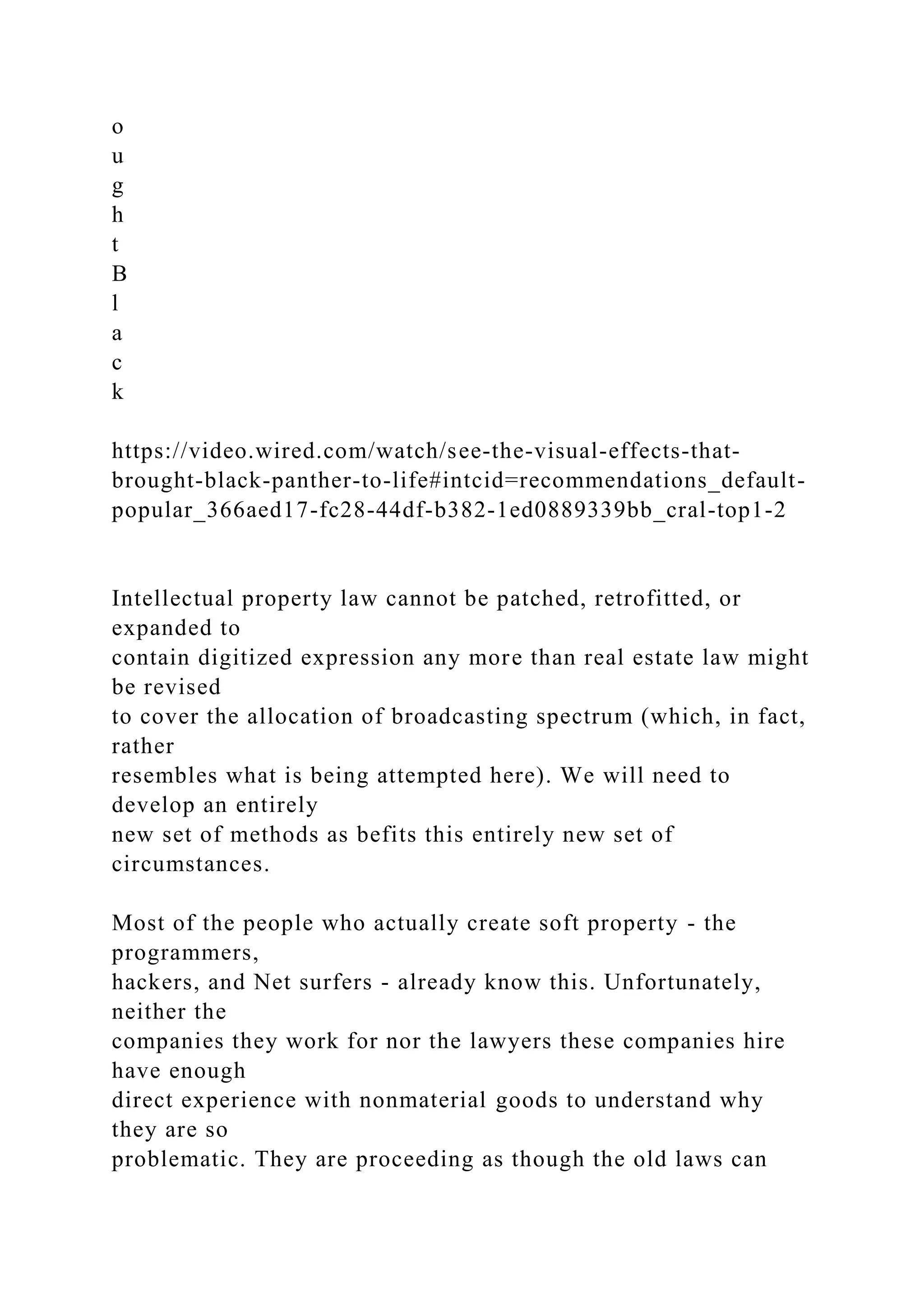 o
u
g
h
t
B
l
a
c
k
https://video.wired.com/watch/see-the-visual-effects-that-
brought-black-panther-to-life#intcid=recommendations_default-
popular_366aed17-fc28-44df-b382-1ed0889339bb_cral-top1-2
Intellectual property law cannot be patched, retrofitted, or
expanded to
contain digitized expression any more than real estate law might
be revised
to cover the allocation of broadcasting spectrum (which, in fact,
rather
resembles what is being attempted here). We will need to
develop an entirely
new set of methods as befits this entirely new set of
circumstances.
Most of the people who actually create soft property - the
programmers,
hackers, and Net surfers - already know this. Unfortunately,
neither the
companies they work for nor the lawyers these companies hire
have enough
direct experience with nonmaterial goods to understand why
they are so
problematic. They are proceeding as though the old laws can
 