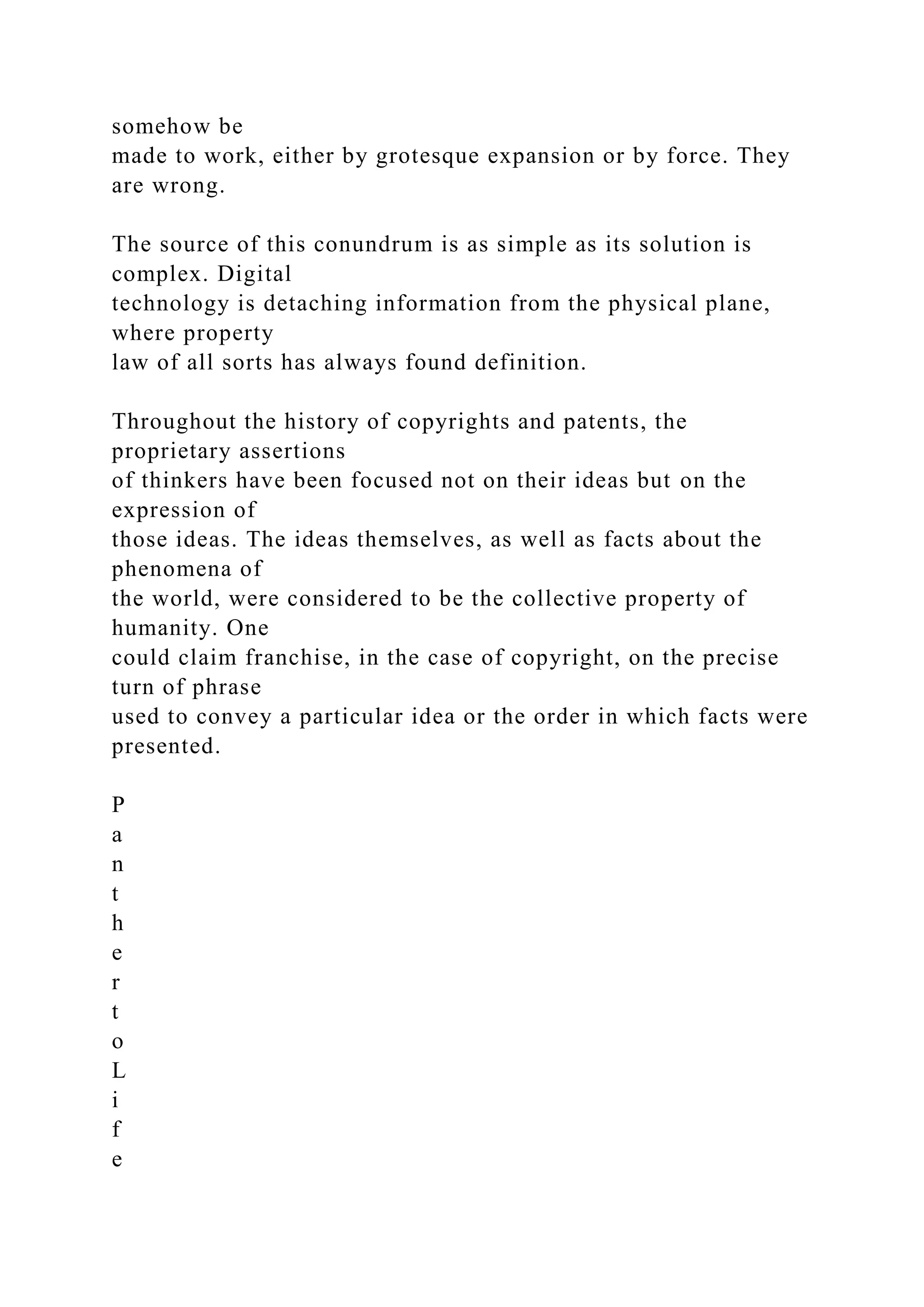 somehow be
made to work, either by grotesque expansion or by force. They
are wrong.
The source of this conundrum is as simple as its solution is
complex. Digital
technology is detaching information from the physical plane,
where property
law of all sorts has always found definition.
Throughout the history of copyrights and patents, the
proprietary assertions
of thinkers have been focused not on their ideas but on the
expression of
those ideas. The ideas themselves, as well as facts about the
phenomena of
the world, were considered to be the collective property of
humanity. One
could claim franchise, in the case of copyright, on the precise
turn of phrase
used to convey a particular idea or the order in which facts were
presented.
P
a
n
t
h
e
r
t
o
L
i
f
e
 
