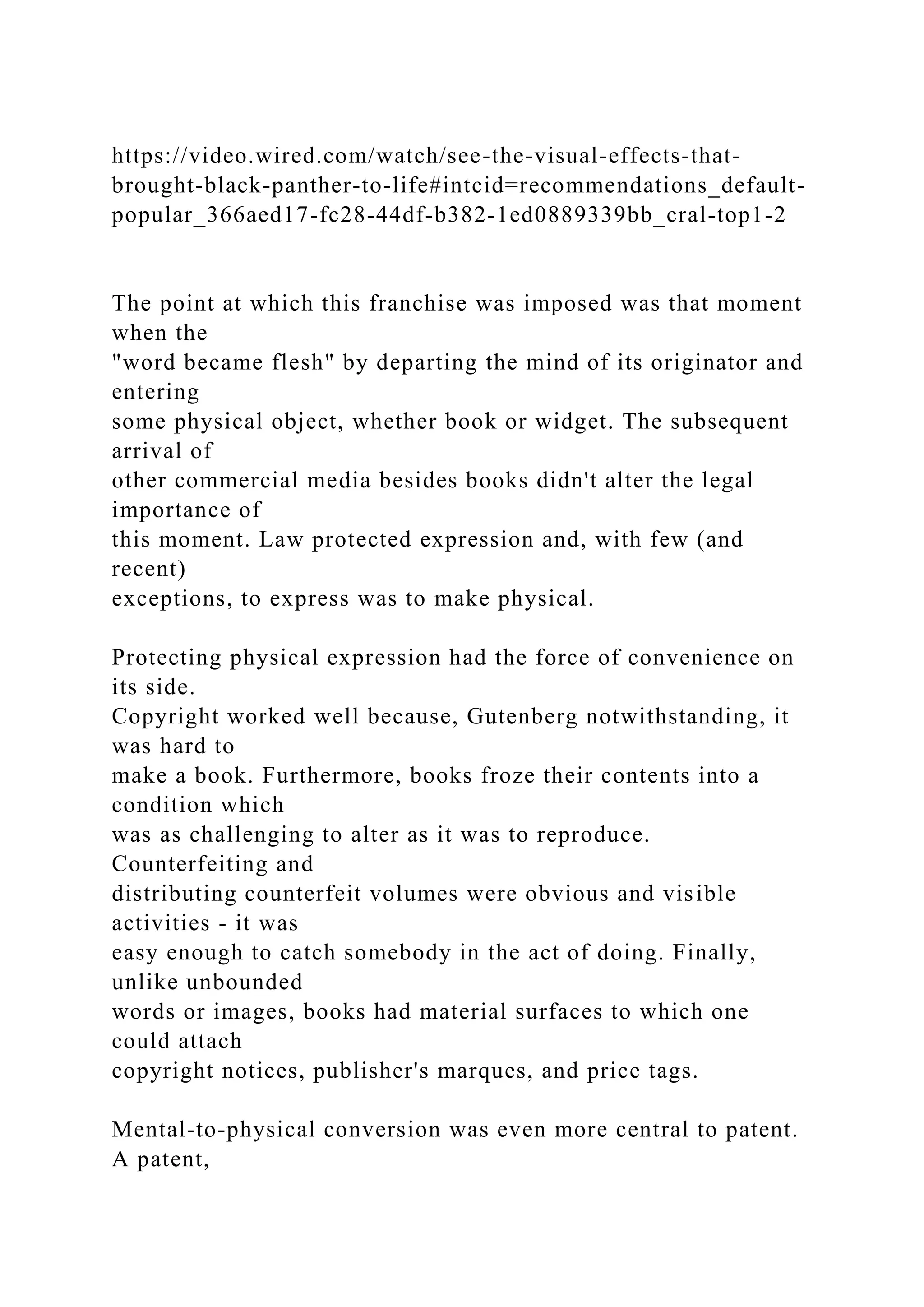 https://video.wired.com/watch/see-the-visual-effects-that-
brought-black-panther-to-life#intcid=recommendations_default-
popular_366aed17-fc28-44df-b382-1ed0889339bb_cral-top1-2
The point at which this franchise was imposed was that moment
when the
"word became flesh" by departing the mind of its originator and
entering
some physical object, whether book or widget. The subsequent
arrival of
other commercial media besides books didn't alter the legal
importance of
this moment. Law protected expression and, with few (and
recent)
exceptions, to express was to make physical.
Protecting physical expression had the force of convenience on
its side.
Copyright worked well because, Gutenberg notwithstanding, it
was hard to
make a book. Furthermore, books froze their contents into a
condition which
was as challenging to alter as it was to reproduce.
Counterfeiting and
distributing counterfeit volumes were obvious and visible
activities - it was
easy enough to catch somebody in the act of doing. Finally,
unlike unbounded
words or images, books had material surfaces to which one
could attach
copyright notices, publisher's marques, and price tags.
Mental-to-physical conversion was even more central to patent.
A patent,
 